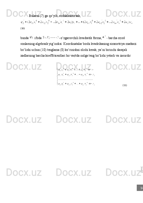 [Дата]14Bularni (7) ga qo‘yib, soddalashtirsak,
    
(10)
bunda   ifoda  o‘zgaruvchili kvadratik forma, 	
α'  - barcha ozod 
sonlarning algebraik yig‘indisi. Koordinatalar boshi kvadrikaning simmetriya markazi
bo‘lishi uchun (10) tenglama (8) ko‘rinishni olishi kerak, ya’ni birinchi darajali 
xadlarning barcha koeffitsientlari bir va	
q tda nolga teng bo‘lishi yetarli va zarurdir:
                                                                                           (11) 