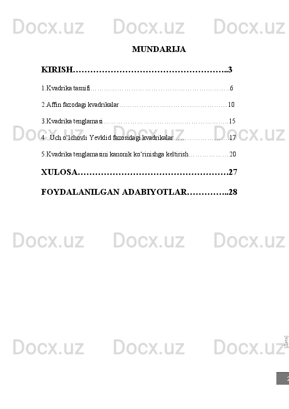 [Дата]2MUNDARIJA
KIRISH……………………… ……………………...3
1.Kvadrika tasnifi……………………………………………………..6
2.Affin fazodagi kvadrikalar………………………………………... .10
3.Kvadrika tenglamasi………………………………………………..15
4 . Uch o‘lchovli Yevklid fazosidagi kvadrikalar…………………….17
5.Kvadrika tenglamasini kanonik ko‘rinishga keltirish………………20
XULOSA…………………………………………….27
FOYDALANILGAN ADABIYOTLAR…………...28 