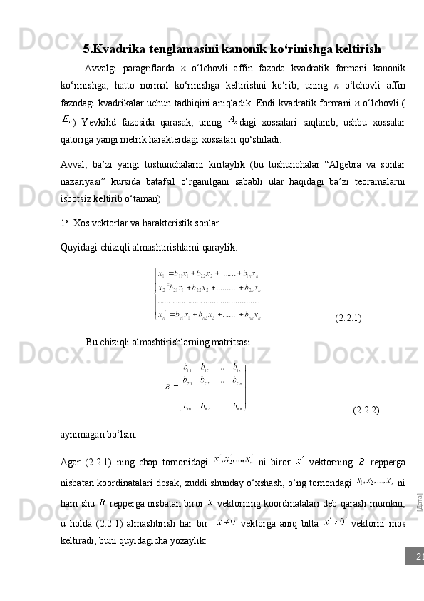 [Дата]21          5. Kvadrika   tenglamasini   kanonik   ko ‘ rinishga   keltirish
Avvalgi   paragriflarda   n   o‘lchovli   affin   fazoda   kvadratik   formani   kanonik
ko‘rinishga,   hatto   normal   ko‘rinishga   keltirishni   ko‘rib,   uning   n   o‘lchovli   affin
fazodagi kvadrikalar uchun tadbiqini aniqladik. Endi kvadratik formani   n   o‘lchovli (
)   Yevkilid   fazosida   qarasak,   uning   dagi   xossalari   saqlanib,   ushbu   xossalar
qatoriga yangi metrik harakterdagi xossalari qo‘shiladi.
Avval,   ba’zi   yangi   tushunchalarni   kiritaylik   (bu   tushunchalar   “Algebra   va   sonlar
nazariyasi”   kursida   batafsil   o‘rganilgani   sababli   ular   haqidagi   ba’zi   teoramalarni
isbotsiz keltirib o‘taman).
1 o
. Xos vektorlar va harakteristik sonlar.
Quyidagi chiziqli almashtirishlarni qaraylik:
                                               (2.2.1)
Bu chiziqli almashtirishlarning matritsasi
                                                          (2.2.2)
aynimagan bo‘lsin.
Agar   (2.2.1)   ning   chap   tomonidagi     ni   biror     vektorning     repperga
nisbatan koordinatalari desak, xuddi shunday o‘xshash, o‘ng tomondagi     ni
ham shu     repperga nisbatan biror     vektorning koordinatalari deb qarash mumkin,
u   holda   (2.2.1)   almashtirish   har   bir       vektorga   aniq   bitta     vektorni   mos
keltiradi, buni quyidagicha yozaylik: 