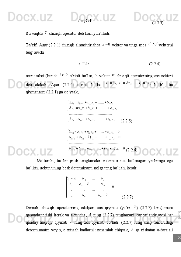 [Дата]22                                                                               (2.2.3)
Bu vaqtda   chiziqli operator deb ham yuritiladi.
Ta’rif . Agar (2.2.1) chiziqli almashtirishda     vektor va unga mos     vektorni
bog‘lovchi
                                                                                               (2.2.4)
munosabat (bunda     o‘rinli bo‘lsa,     vektor     chiziqli operatorning xos vektori
deb   ataladi.   Agar   (2.2.4)   o‘rinli   bo‘lsa     bo‘lib,   bu
qiymatlarni (2.2.1) ga qo‘ysak,
(2.2.5)
        (2.2.6)
Ma’lumki,   bu   bir   jinsli   tenglamalar   sistemasi   nol   bo‘lmagan   yechimga   ega
bo‘lishi uchun uning bosh determinanti nolga teng bo‘lishi kerak:
  (2.2.7)
Demak,   chiziqli   operatorning   istalgan   xos   qiymati   (ya’ni   )   (2.2.7)   tenglamani
qanoatlantirishi   kerak   va   aksincha,     ning   (2.2.7)   tenglamani   qanoatlantiruvchi   har
qanday   haqiqiy   qiymati     ning   xos   qiymati   bo‘ladi:   (2.2.7)   ning   chap   tomonidagi
determinantni   yoyib,  o‘xshash   hadlarni   ixchamlab   chiqsak,     ga   nisbatan   n- darajali 