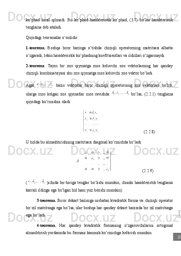 [Дата]23ko‘phad   hosil   qilinadi.   Bu   ko‘phad   harakteristik   ko‘phad,   (3.7)   bo‘lsa   harakteristik
tenglama deb ataladi.
Quyidagi teoremalar o‘rinlidir.
1-teorema.   Boshqa   biror   bazisga   o‘tishda   chiziqli   operatorning   matritsasi   albatta
o‘zgaradi, lekin harakteristik ko‘phadning koefitsientlari va ildizlari o‘zgarmaydi.
2-teorema .   Tayin   bir   xos   qiymatga   mos   keluvchi   xos   vektorlarning   har   qanday
chiziqli kombinatsiyasi shu xos qiymatga mos keluvchi xos vektor bo‘ladi.
Agar     bazis   vektorlar   biror   chiziqli   operatorning   xos   vektorlari   bo‘lib,
ularga   mos   kelgan   xos   qiymatlar   mos   ravishda     bo‘lsa,   (2.2.1)   tenglama
quyidagi ko‘rinishni oladi:
                                                                           (2.2.8)                                  
U holda bu almashtirishning matritsasi diagonal ko‘rinishda bo‘ladi:
                                        (2.2.9)                                   
(   )ichida bir-biriga tenglar bo‘lishi mumkin, chunki harakteristik tenglama
karrali ildizga ega bo‘lgan hol ham yuz berishi mumkin).
3-teorema.   Biror dekart bazisiga nisbatan kvadratik forma va chiziqli operator
bir xil matritsaga ega bo‘lsa, ular boshqa har qanday dekart bazisida bir xil matritsaga
ega bo‘ladi.
4-teorema.   Har   qanday   kvadratik   formaning   o‘zgaruvchilarini   ortogonal
almashtirish yordamida bu formani kanonik ko‘rinishga keltirish mumkin. 