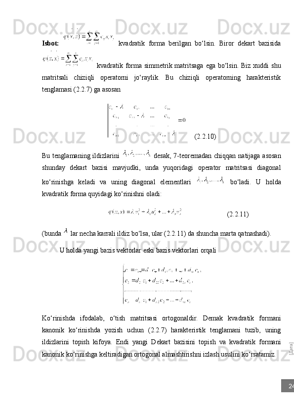 [Дата]24Isbot:     kvadratik   forma   berilgan   bo‘lsin.   Biror   dekart   bazisida
  kvadratik forma simmetrik matritsaga  ega bo‘lsin. Biz  xuddi  shu
matritsali   chiziqli   operatorni   jo‘raylik.   Bu   chiziqli   operatorning   harakteristik
tenglamasi (2.2.7) ga asosan 
(2.2.10)
Bu tenglamaning ildizlarini     desak,  7-teoremadan chiqqan  natijaga  asosan
shunday   dekart   bazisi   mavjudki,   unda   yuqoridagi   operator   matritsasi   diagonal
ko‘rinishga   keladi   va   uning   diagonal   elementlari     bo‘ladi.   U   holda
kvadratik forma quyidagi ko‘rinishni oladi:
                                                       (2.2.11)                  
(bunda   lar necha karrali ildiz bo‘lsa, ular (2.2.11) da shuncha marta qatnashadi).
U holda yangi bazis vektorlar eski bazis vektorlari orqali
Ko‘rinishda   ifodalab,   o‘tish   matritsasi   ortogonaldir.   Demak   kvadratik   formani
kanonik   ko‘rinishda   yozish   uchun   (2.2.7)   harakteristik   tenglamani   tuzib,   uning
ildizlarini   topish   kifoya.   Endi   yangi   Dekart   bazisini   topish   va   kvadratik   formani
kanonik ko‘rinishga keltiradigan ortogonal almashtirishni izlash usulini ko‘rsatamiz. 