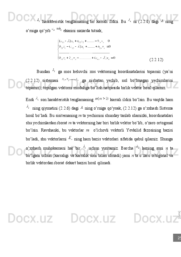 [Дата]25  harakteristik   tenglamaning   bir   karrali   Ildizi.   Bu     ni   (2.2.6)   dagi     ning
o‘rniga qo‘yib   ekanini nazarda tutsak,
                                                       (2.2.12)
Bundan     ga   mos   keluvchi   xos   vektorning   koordinatalarini   topamiz   (ya’ni
(2.2.12)   sistemani     ga   nisbatan   yechib,   nol   bo‘lmagan   yechimlarini
topamiz); topilgan vektorni moduliga bo‘lish natijasida birlik vektor hosil qilamiz.
Endi    son harakteristik tenglamaning   karrali ildizi bo‘lsin. Bu vaqtda ham
   ning qiymatini (2.2.6) dagi    ning o‘rniga qo‘ysak, (2.2.12) ga o‘xshash Sistema
hosil bo‘ladi. Bu sisitemaning  m  ta yechimini shunday tanlab olamizki, koordinatalari
shu yechimlardan iborat  m  ta vektorning har biri birlik vektor bo‘lib, o‘zaro ortogonal
bo‘lsin.   Ravshanki,   bu   vektorlar   m     o‘lchovli   vektorli   Yevkilid   fazosining   bazisi
bo‘ladi, shu vektorlarni     ning ham bazis vektorlari sifatida qabul qilamiz. Shunga
o‘xshash   muhokamani   har   bir     uchun   yuritamiz.   Barcha     larning   soni   n   ta
bo‘lgani uchun (karraligi va karralik soni bilan olinadi) jami   n  ta o‘zaro ortogonal va
birlik vektordan iborat dekart bazisi hosil qilinadi. 