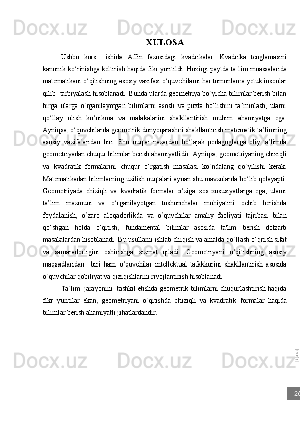 [Дата]26XULOSA
Ushbu   kurs     ishida   Affin   fazosidagi   kvadrikalar.   Kvadrika   tenglamasini
kanonik ko‘rinishga keltirish   haqida fikr yuritildi.  Hozirgi paytda ta`lim muassalarida
matematikani o‘qitishning asosiy vazifasi o‘quvchilarni har tomonlama yetuk insonlar
qilib  tarbiyalash hisoblanadi. Bunda ularda geometriya bo‘yicha bilimlar berish bilan
birga   ularga   o‘rganilayotgan   bilimlarni   asosli   va   puxta   bo‘lishini   ta’minlash,   ularni
qo‘llay   olish   ko‘nikma   va   malakalarini   shakllantirish   muhim   ahamiyatga   ega.
Ayniqsa, o‘quvchilarda geometrik dunyoqarashni shakllantirish matematik ta’limning
asosiy   vazifalaridan   biri.   Shu   nuqtai   nazardan   bo‘lajak   pedagoglarga   oliy   ta’limda
geometriyadan chuqur bilimlar berish ahamiyatlidir. Ayniqsa, geometriyaning chiziqli
va   kvadratik   formalarini   chuqur   o‘rgatish   masalasi   ko‘ndalang   qo‘yilishi   kerak.
Matematikadan bilimlarning uzilish nuqtalari aynan shu mavzularda bo‘lib qolayapti.
G eometriyada   c hiziqli   va   kvadratik   formalar   o‘ziga   xos   xususiyatlarga   ega,   ularni
ta’lim   mazmuni   va   o‘rganilayotgan   tushunchalar   mohiyatini   ochib   berishda
foydalanish,   o‘zaro   aloqadorlikda   va   o‘quvchilar   amaliy   faoliyati   tajribasi   bilan
qo‘shgan   holda   o‘qitish,   fundamental   bilimlar   asosida   ta'lim   berish   dolzarb
masalalardan hisoblanadi. Bu usullarni ishlab chiqish va amalda qo‘llash o‘qitish sifat
va   samaradorligini   oshirishga   xizmat   qiladi.   Geometriyani   o‘qitishning   asosiy
maqsadlaridan     biri   ham   o‘quvchilar   intellektual   tafakkurini   shakllantirish   asosida
o‘quvchilar qobiliyat va qiziqishlarini rivojlantirish hisoblanadi.
Ta‘lim  jarayonini  tashkil etishda geometrik bilimlarni chuqurlashtirish haqida
fikr   yuritilar   ekan,   geometriyani   o‘qitishda   c hiziqli   va   kvadratik   formalar   haqida
bilimlar berish ahamiyatli jihatlardandir.  