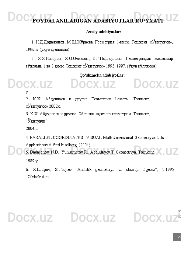 [Дата]27FOYDALANILADIGAN ADABIYOTLAR RO‘YXATI
Asosiy adabiyotlar:
1. Н.Д.Додажонов, М.Ш.Жўраева. Геометрия. 1-қисм, Тошкент. «Ўқитувчи»,
1996 й. (ўқув қўлланма) 
2.   X.X.Назаров,   X.O.Oчиловa,   Е.Г.Подгорнова.   Геометриядан   масалалар
тўплами. 1 ва 2 қисм. Тошкент «Ўқитувчи» 1993, 1997. (ўқув қўлланма) 
Qo‘shimcha adabiyotlar:
y.
2.   K.X.   Aбдуллаев   и   другие   Геометрия   1-часть.   Тошкент,
«Ўқитувчи» 2002й.
3.   K . X .  A бдуллаев и другие. Сборник задач по геометрии. Тошкент,
“Ўқитувчи” 
2004 г.
4. PARALLEL COORDINATES : VISUAL   Multidimensional Geometry and its  
Applications  Alfred Inselberg    (2004)
5. Dadajonov  N.D., Yunusmetov R., Abdullayev T. Geometriya. Toshkent
1989 y
6.   X.Latipov,   Sh.Tojiеv   “Analitik   gеomеtriya   va   chiziqli   algеbra”,   T.1995
“O zbеkiston	
ʻ 