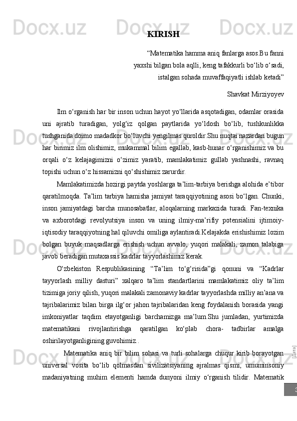 [Дата]3KIRISH
“Matematika hamma aniq fanlarga asos.Bu fanni
yaxshi bilgan bola aqlli, keng tafakkurli bo‘lib o‘sadi,
istalgan sohada muvaffaqiyatli ishlab ketadi”
Shavkat Mirziyoyev
Ilm o‘rganish har bir inson uchun hayot yo‘llarida asqotadigan, odamlar orasida
uni   ajratib   turadigan,   yolg‘iz   qolgan   paytlarida   yo‘ldosh   bo‘lib,   tushkunlikka
tushganida doimo madadkor bo‘luvchi yengilmas quroldir.Shu nuqtai nazardan bugun
har birimiz ilm olishimiz, mukammal bilim egallab, kasb-hunar o‘rganishimiz va bu
orqali   o‘z   kelajagimizni   o‘zimiz   yaratib,   mamlakatimiz   gullab   yashnashi,   ravnaq
topishi uchun o‘z hissamizni qo‘shishimiz zarurdir.
Mamlakatimizda hozirgi paytda yoshlarga ta’lim-tarbiya berishga alohida e’tibor
qaratilmoqda.   Ta’lim tarbiya hamisha jamiyat taraqqiyotining asosi bo‘lgan. Chunki,
inson   jamiyatdagi   barcha   munosabatlar,   aloqalarning   markazida   turadi.   Fan-texnika
va   axborotdagi   revolyutsiya   inson   va   uning   ilmiy-ma’rifiy   potensialini   ijtimoiy-
iqtisodiy taraqqiyotning hal qiluvchi omiliga aylantiradi.Kelajakda erishishimiz lozim
bolgan   buyuk   maqsadlarga   erishish   uchun   avvalo,   yuqori   malakali,   zamon   talabiga
javob beradigan mutaxassis kadrlar tayyorlashimiz kerak.
O‘zbekiston   Respublikasining   “Ta’lim   to‘g‘risida”gi   qonuni   va   “Kadrlar
tayyorlash   milliy   dasturi”   xalqaro   ta’lim   standartlarini   mamlakatimiz   oliy   ta’lim
tizimiga joriy qilish, yuqori malakali zamonaviy kadrlar tayyorlashda milliy an’ana va
tajribalarimiz bilan birga ilg‘or  jahon tajribalaridan keng foydalanish  borasida yangi
imkoniyatlar   taqdim   etayotganligi   barchamizga   ma’lum.Shu   jumladan,   yurtimizda
matematikani   rivojlantirishga   qaratilgan   ko‘plab   chora-   tadbirlar   amalga
oshirilayotganligining guvohimiz..
Matematika   aniq   bir   bilim   sohasi   va   turli   sohalarga   chuqur   kirib   borayotgan
universal   vosita   bo‘lib   qolmasdan   sivilizatsiyaning   ajralmas   qismi,   umuminsoniy
madaniyatning   muhim   elementi   hamda   dunyoni   ilmiy   o‘rganish   tilidir.   Matematik 