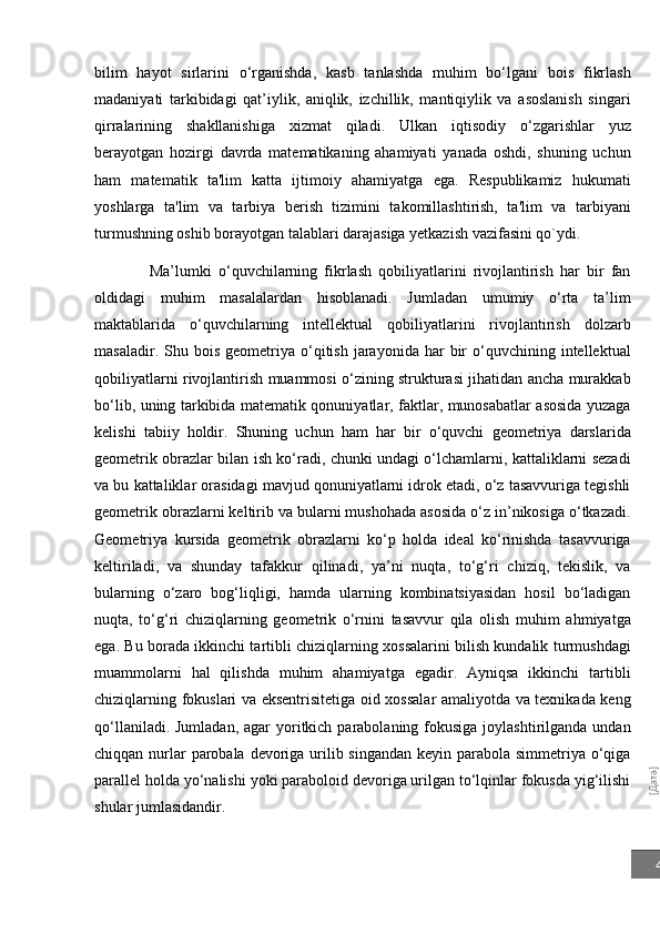 [Дата]4bilim   hayot   sirlarini   o‘rganishda,   kasb   tanlashda   muhim   bo‘lgani   bois   fikrlash
madaniyati   tarkibidagi   qat’iylik,   aniqlik,   izchillik,   mantiqiylik   va   asoslanish   singari
qirralarining   shakllanishiga   xizmat   qiladi.   Ulkan   iqtisodiy   o‘zgarishlar   yuz
bеrayotgan   hozirgi   davrda   matеmatikaning   ahamiyati   yanada   oshdi,   shuning   uchun
ham   matеmatik   ta'lim   katta   ijtimoiy   ahamiyatga   ega.   Rеspublikamiz   hukumati
yoshlarga   ta'lim   va   tarbiya   bеrish   tizimini   takomillashtirish,   ta'lim   va   tarbiyani
turmushning oshib borayotgan talablari darajasiga yеtkazish vazifasini qo`ydi.
Ma’lumki   o‘quvchilarning   fikrlash   qobiliyatlarini   rivojlantirish   har   bir   fan
oldidagi   muhim   masalalardan   hisoblanadi.   Jumladan   umumiy   o‘rta   ta’lim
maktablarida   o‘quvchilarning   intellektual   qobiliyatlarini   rivojlantirish   dolzarb
masaladir.  Shu  bois  geometriya  o‘qitish  jarayonida  har   bir  o‘quvchining  intellektual
qobiliyatlarni rivojlantirish muammosi o‘zining strukturasi jihatidan ancha murakkab
bo‘lib, uning tarkibida matematik qonuniyatlar, faktlar, munosabatlar asosida yuzaga
kelishi   tabiiy   holdir.   Shuning   uchun   ham   har   bir   o‘quvchi   geometriya   darslarida
geometrik obrazlar bilan ish ko‘radi, chunki undagi o‘lchamlarni, kattaliklarni sezadi
va bu kattaliklar orasidagi mavjud qonuniyatlarni idrok etadi, o‘z tasavvuriga tegishli
geometrik obrazlarni keltirib va bularni mushohada asosida o‘z in’nikosiga o‘tkazadi.
Geometriya   kursida   geometrik   obrazlarni   ko‘p   holda   ideal   ko‘rinishda   tasavvuriga
keltiriladi,   va   shunday   tafakkur   qilinadi,   ya’ni   nuqta,   to‘g‘ri   chiziq,   tekislik,   va
bularning   o‘zaro   bog‘liqligi,   hamda   ularning   kombinatsiyasidan   hosil   bo‘ladigan
nuqta,   to‘g‘ri   chiziqlarning   geometrik   o‘rnini   tasavvur   qila   olish   muhim   ahmiyatga
ega. Bu borada ikkinchi tartibli chiziqlarning xossalarini bilish kundalik turmushdagi
muammolarni   hal   qilishda   muhim   ahamiyatga   egadir.   Ayniqsa   ikkinchi   tartibli
chiziqlarning fokuslari va eksentrisitetiga oid xossalar amaliyotda va texnikada keng
qo‘llaniladi. Jumladan,  agar  yoritkich parabolaning fokusiga joylashtirilganda  undan
chiqqan nurlar parobala devoriga urilib singandan keyin parabola simmetriya o‘qiga
parallel holda yo‘nalishi yoki paraboloid devoriga urilgan to‘lqinlar fokusda yig‘ilishi
shular jumlasidandir. 