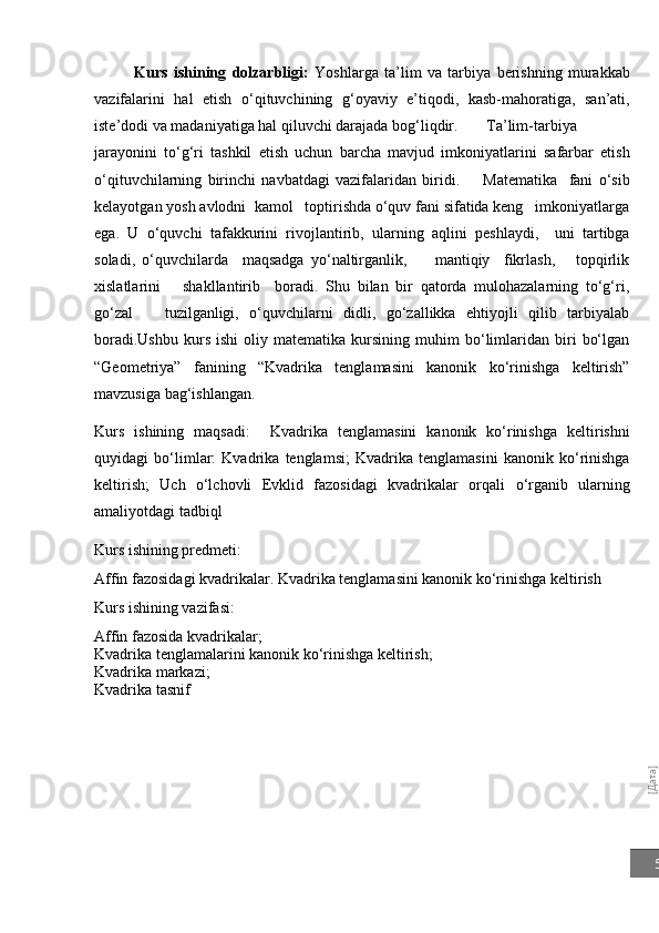[Дата]5Kurs   ishining   dolzarbligi:   Yoshlarga   ta’lim   va   tarbiya   berishning   murakkab
vazifalarini   hal   etish   o‘qituvchining   g‘oyaviy   e’tiqodi,   kasb-mahoratiga,   san’ati,
iste’dodi va madaniyatiga hal qiluvchi darajada bog‘liqdir. Ta’lim-tarbiya
jarayonini   to‘g‘ri   tashkil   etish   uchun   barcha   mavjud   imkoniyatlarini   safarbar   etish
o‘qituvchilarning   birinchi   navbatdagi   vazifalaridan   biridi.         Matematika     fani   o‘sib
kelayotgan yosh avlodni  kamol   toptirishda o‘quv fani sifatida keng   imkoniyatlarga
ega.   U   o‘quvchi   tafakkurini   rivojlantirib,   ularning   aqlini   peshlaydi,     uni   tartibga
soladi,   o‘quvchilarda     maqsadga   yo‘naltirganlik,         mantiqiy     fikrlash,       topqirlik
xislatlarini       shakllantirib     boradi.   Shu   bilan   bir   qatorda   mulohazalarning   to‘g‘ri,
go‘zal       tuzilganligi,   o‘quvchilarni   didli,   go‘zallikka   ehtiyojli   qilib   tarbiyalab
boradi. Ushbu   kurs   ishi   oliy   matematika  kursining   muhim   bo‘limlaridan   biri   bo‘lgan
“Geometriya”   fanining   “Kvadrika   tenglamasini   kanonik   ko‘rinishga   keltirish”
mavzusiga bag‘ishlangan. 
Kurs   ishining   maqsadi:     Kvadrika   tenglamasini   kanonik   ko‘rinishga   keltirishni
quyidagi   bo‘limlar:   Kvadrika   tenglamsi;   Kvadrika   tenglamasini   kanonik   ko‘rinishga
keltirish;   Uch   o‘lchovli   Evklid   fazosidagi   kvadrikalar   orqali   o‘rganib   ularning
amaliyotdagi tadbiql  
Kurs ishining predmeti: 
Affin fazosidagi kvadrikalar. Kvadrika tenglamasini kanonik ko‘rinishga keltirish
Kurs ishining vazifasi: 
Affin fazosida kvadrikalar;
Kvadrika tenglamalarini kanonik ko‘rinishga keltirish;
Kvadrika markazi;
Kvadrika tasnif
                 