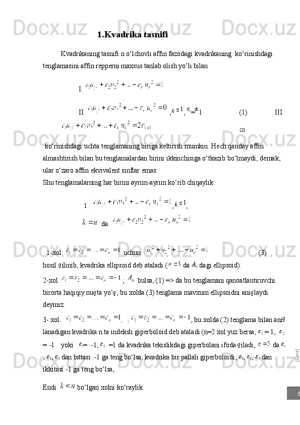 [Дата]6                        1.Kvadrika tasnifi
Kvadrikaning tasnifi  n  o‘lchovli affin fazodagi kvadrikaning  ko‘rinishdagi 
tenglamasini affin repperni maxsus tanlab olish yo‘li bilan
          I. 
II.   , ≤ 1
,  ε
i
= ±
1 (1) III. 
(2)
 ko‘rinishdagi uchta tenglamaning biriga keltirish mumkin. Hech qanday affin 
almashtirish bilan bu tenglamalardan birini ikkinchisiga o‘tkazib bo‘lmaydi, demak, 
ular o‘zaro affin ekvivalent sinflar emas:
Shu tenglamalarning har birini ayrim-ayrim ko‘rib chiqaylik
                        1 .   ,	
≤1 , 
                          da .                                                        
  1 -xol.     uchun                                (3)
hosil 	
q ilinib, kvadrika ellipsoid deb ataladi (  da 	A3  dagi ellipsoid).
2-xol.     ;     bulsa, (1) => da bu tenglamani qanoatlantiruvchi 
birorta haqiqiy nu q
ta yo‘ q
, bu xolda (3) tenglama mavxum ellipsoidni ani	
q laydi 
deymiz.
3- xol.     ,    ;  , bu xolda (2) tenglama bilan ani	
q
lanadigan kvadrika n ta indeksli giperboloid deb ataladi (n=2 xol yuz bersa,  ε
1  = 1,  
ε2  
= -1 yoki ε
1 =  -1, 	
ε2   =1 da kvadrika tekislikdagi giperbolani ifoda 	q iladi,   da  ε
1
, 	
ε2 , 	ε3  dan bittasi  -1 ga teng bo‘lsa, kvadrika bir pallali giperboloidi, 	ε1 , 	ε2 , 	ε3  dan 
ikkitasi -1 ga teng bo‘lsa, 
Endi     bo‘lgan xolni ko‘raylik. 