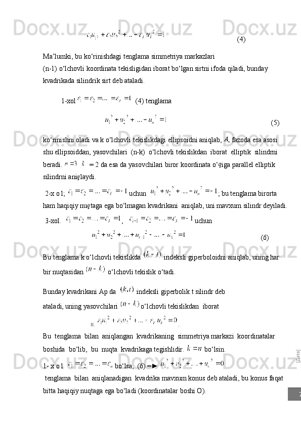 [Дата]7                                                          (4)
Ma’lumki, bu ko‘rinishdagi tenglama simmetriya markazlari 
(n-1) o‘lchovli koordinata tekisligidan iborat bo‘lgan sirtni ifoda qiladi, bunday 
kvadrikada silindrik sirt deb ataladi.
  1- xol   (4) tenglama
                                                                                                            (5)
k o‘ rinishni oladi va k o‘lchovli tekislikdagi ellipsoidni aniqlab, 	
An  fazoda esa asosi 
shu ellipsoiddan, yasovchilari  (n-k)  o‘lchovli   tekislikdan  iborat  elliptik  silindrni 
beradi.        = 2 da esa   da yasovchilari biror koordinata o‘	
q iga parallel elliptik 
silindrni ani q
laydi.
 2-x o l;    uchun   ; bu tenglama birorta 
ham haqiqiy nu	
q taga ega bo‘lmagan kvadrikani  aniqlab, uni mavxum silindr deyiladi.
  3-xol.   ,      uchun
                                          (6)
Bu tenglama k o‘lchovli tekislikda   indeksli giperboloidni aniqlab, uning har 
bir nuqtasidan   o‘lchovli tekislik o‘tadi.
Bunday kvadrikani Ap da    indeksli giperbolik t silindr deb 
ataladi, uning yasovchilari  o‘lchovli tekislikdan  iborat
                                     II.  . 
Bu  tenglama  bilan  aniqlangan  kvadrikaning  simmetriya markazi  koordinatalar  
boshida  bo‘lib,  bu  nuqta  kvadrikaga tegishlidir.   bo‘lsin.
1- x o l     bo‘lsa,  (6) =► 
 tenglama  bilan  aniqlanadigan  kvadrika mavxum konus deb ataladi, bu konus faqat 
bitta haqiqiy nuqtaga ega bo‘ladi (koordinatalar boshi O). 