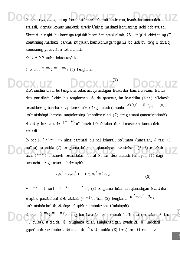 [Дата]82-  xol. 	
ε1,ε2,…	,εn    ning  barchasi bir xil ishorali bo‘lmasa, kvadrika konus deb 
ataladi,  demak, konus markazli sirtdir.Uning  markazi konusning  uchi deb ataladi. 
Shunisi  qiziqki, bu konusga tegishli biror  nuqtani olsak,    to‘g‘ri  chiziqning (O
konusning markazi) barcha  nuqtalari ham konusga tegishli  bo‘ladi bu  to‘g‘ri chiziq 
konusning yasovchisi deb ataladi.
Endi     xolni tekshiraylik.
1- x o l .   (6)  tenglama  
                                                                                   (7)
Ko‘rinishni oladi bu tenglama bilan aniqlanadigan  kvadrika  ham mavxum  konus  
deb  yuritiladi.  Lekin  bu  tenglamani   A
n   da  qarasak,  bu  kvadrika  ( )  o‘lchovli  
tekislikning  barcha  nuqtalarini  o‘z  ichiga  oladi (chunki  
ko‘rinishdagi  barcha  nuqtalarning  koordinatalari  (7)  tenglamani qanoatlantiradi).  
Bunday  konus  uchi     o‘lchovli  tekislikdan  iborat mavxum  konus deb 
ataladi.
2-  x o l .    ning  barchasi  bir  xil  ishorali  bo‘lmasa  (masalan,     tasi  +1 
bo‘lsa),  u  xolda  (7)  tenglama  bilan  aniqlanadigan  kvadrikani  ( )  indeksli,  
uchi  ( )  o‘lchovli  tekis likdan  iborat  konus  deb  ataladi. Ni h oyat,  ( 1 )  dagi  
uchinchi  tenglamani  tekshiraylik:
                                  (8)                       
.   1- xo l .    ;  (8) tenglama  bilan  aniqlanadigan  kvadrika  
elliptik  paraboloid  deb  ataladi (   bo‘lsa,  (8)  tenglama      
ko‘rinishda bo‘lib, 	
An  dagi  elliptik  paraboloidni  ifodalaydi).
2-  xol.  ning  barchasi  bir  xil  ishorali  bo‘lmasa  (masalan,     tasi  
+1  bulsa),  u  xolda  (8)  tenglama  bilan  aniqlanadigan  kvadrika  (8)  indeksli 
giperbolik  paraboloid  deb ataladi.     ≤
 U   xolda  (8)  tenglama  O  nuqta  va 