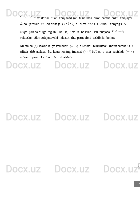 [Дата]9  vektorlar  bilan  aniqlanadigan  tekislikda  biror  paraboloid ni  aniqlaydi.	
An
 da  qarasak,  bu  kvadrikaga  ( )  o‘lchovli tekislik  kiradi,  aniqrog‘i  N  
nuqta  paraboloidga  tegishli  bo‘lsa,  u   xolda  boshlari  shu  nuqtada       
vektorlar  bilan   aniqlanuvchi  tekislik  shu  paraboloid  tarkibida  bo‘ladi.
Bu  xolda ( 8 )  kvadrika  yasovchilari  ( )   o‘ lchovli  tekislikdan  iborat parabolik  
silindr  deb  ataladi.  Bu  kvadrikaning  indeksi  ( ) bo‘lsa,  u  mos  ravishda  ( )
indeksli  parabolik   silindr  deb ataladi. 