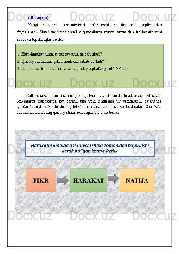 (10 daqiqa)
Yangi   mavzuni   tushuntirishda   o’qituvchi   multimediali   taqdimotdan
foydalanadi.   Slayd   taqdimot   orqali   o’quvchilarga   mavzu   yuzasidan   faollashtiruvchi
savol va topshiriqlar berildi. 
1. Xatti-harakat nima, u qanday amalga oshiriladi?
2. Qanday harakatlar qahramonlikka sabab bo‘ladi?
3. Noo‘rin xatti-harakat nima va u qanday oqibatlarga olib keladi?
     
          Xatti-harakat   –   bu   insonning   xulq-atvori,   yurish-turishi   hisoblanadi.   Masalan,
keksalarga   transportda   joy   berish,   uka   yoki   singlisiga   uy   vazifalarini   bajarishda
yordamlashish   yoki   do’stining   telefonini   ruhsatisiz   olish   va   boshqalar.   Shu   kabi
harakatlar insonning qanday shaxs ekanligini baholab beradi. 