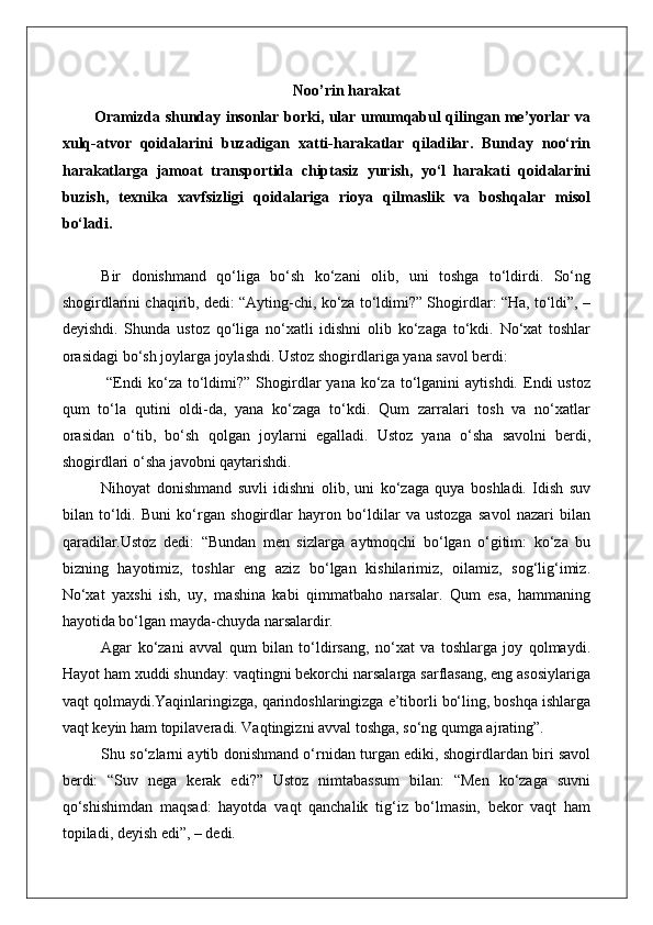 Noo’rin harakat
Oramizda shunday insonlar borki, ular umumqabul qilingan me’yorlar va
xulq-atvor   qoidalarini   buzadigan   xatti-harakatlar   qiladilar.   Bunday   noo‘rin
harakatlarga   jamoat   transportida   chiptasiz   yurish,   yo‘l   harakati   qoidalarini
buzish,   texnika   xavfsizligi   qoidalariga   rioya   qilmaslik   va   boshqalar   misol
bo‘ladi.
Bir   donishmand   qo‘liga   bo‘sh   ko‘zani   olib,   uni   toshga   to‘ldirdi.   So‘ng
shogirdlarini chaqirib, dedi: “Ayting-chi, ko‘za to‘ldimi?” Shogirdlar: “Ha, to‘ldi”, –
deyishdi.   Shunda   ustoz   qo‘liga   no‘xatli   idishni   olib   ko‘zaga   to‘kdi.   No‘xat   toshlar
orasidagi bo‘sh joylarga joylashdi. Ustoz shogirdlariga yana savol berdi:
  “Endi  ko‘za  to‘ldimi?”   Shogirdlar   yana  ko‘za  to‘lganini  aytishdi.   Endi  ustoz
qum   to‘la   qutini   oldi-da,   yana   ko‘zaga   to‘kdi.   Qum   zarralari   tosh   va   no‘xatlar
orasidan   o‘tib,   bo‘sh   qolgan   joylarni   egalladi.   Ustoz   yana   o‘sha   savolni   berdi,
shogirdlari o‘sha javobni qaytarishdi. 
Nihoyat   donishmand   suvli   idishni   olib,   uni   ko‘zaga   quya   boshladi.   Idish   suv
bilan   to‘ldi.   Buni   ko‘rgan   shogirdlar   hayron   bo‘ldilar   va   ustozga   savol   nazari   bilan
qaradilar.Ustoz   dedi:   “Bundan   men   sizlarga   aytmoqchi   bo‘lgan   o‘gitim:   ko‘za   bu
bizning   hayotimiz,   toshlar   eng   aziz   bo‘lgan   kishilarimiz,   oilamiz,   sog‘lig‘imiz.
No‘xat   yaxshi   ish,   uy,   mashina   kabi   qimmatbaho   narsalar.   Qum   esa,   hammaning
hayotida bo‘lgan mayda-chuyda narsalardir.
Agar   ko‘zani   avval   qum   bilan   to‘ldirsang,   no‘xat   va   toshlarga   joy   qolmaydi.
Hayot ham xuddi shunday: vaqtingni bekorchi narsalarga sarflasang, eng asosiylariga
vaqt qolmaydi.Yaqinlaringizga, qarindoshlaringizga e’tiborli bo‘ling, boshqa ishlarga
vaqt keyin ham topilaveradi. Vaqtingizni avval toshga, so‘ng qumga ajrating”.
Shu so‘zlarni aytib donishmand o‘rnidan turgan ediki, shogirdlardan biri savol
berdi:   “Suv   nega   kerak   edi?”   Ustoz   nimtabassum   bilan:   “Men   ko‘zaga   suvni
qo‘shishimdan   maqsad:   hayotda   vaqt   qanchalik   tig‘iz   bo‘lmasin,   bekor   vaqt   ham
topiladi, deyish edi”, – dedi. 