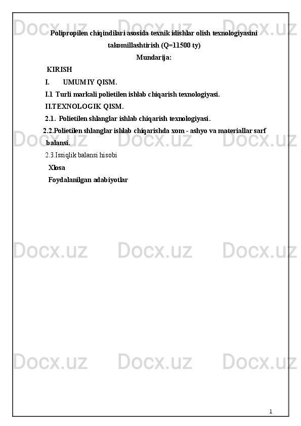 Polipropilen chiqindilаri аsosidа texnik idishlаr olish texnologiyasini
tаkomillаshtirish (Q=11500 ty)
Mundarija:
 KIRISH     
I. UMUMIY QISM.
I.1 T urli markali  p olietilen ishlab chiqarish  texnologiyasi .
I I.TEXNOLOGIK QISM.
2.1.    Polietilen shlanglar i shlab chiqarish texnologiyasi .
2.2. Polietilen shlanglar ishlab chiqarishda xom - ashyo va materiallar sarf  
balansi.
      2.3.Issiqlik balansi hisobi
        Xlosa 
        Foydalanilgan adabiyotlar
1 