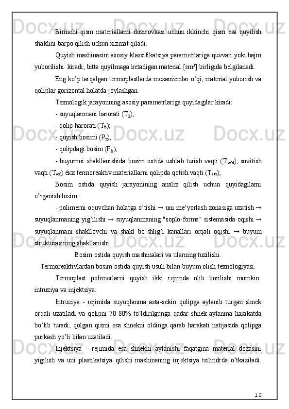 Birinchi   qism   materiallarni   dozirovkasi   uchun   ikkinchi   qism   esa   quyilish
shaklini barpo qilish uchun xizmat qiladi.
Quyish mashinasini asosiy klassifikatsiya parametrlariga quvvati yoki hajm
yuborilishi  kiradi; bitta quyilmaga ketadigan material [sm 3
] birligida belgilanadi.
Eng ko’p tarqalgan termoplastlarda mexanizmlar o’qi, material yuborish va
qoliplar gorizontal holatda joylashgan.
Texnologik jarayonning asosiy parametrlariga quyidagilar kiradi:
- suyuqlanmani harorati (Т
р );
- qolip harorati (Т
ф );
- quyish bosimi (Р
л );
- qolipdagi bosim (Р
ф );
-   buyumni   shakllanishida   bosim   ostida   ushlab   turish   vaqti   (Т
vo'd ),   sovitish
vaqti (Т
oxl ) ёки termoreaktiv materiallarni qolipda qotish vaqti (Т
otv );
Bosim   ostida   quyish   jarayonining   analiz   qilish   uchun   quyidagilarni
o’rganish lozim: 
- polimerni oquvchan holatga o’tishi     uni me‘yorlash zonasiga uzatish   
suyuqlanmaning yig’ilishi      suyuqlanmaning "soplo-forma" sistemasida oqishi   
suyuqlanmani   shakllovchi   va   shakl   bo’shlig’i   kanallari   orqali   oqishi      buyum
strukturasining shakllanishi.
Bosim ostida quyish mashinalari va ularning tuzilishi.
Termoreaktivlardan bosim ostida quyish usuli bilan buyum olish texnologiyasi.
Termoplast   polimerlarni   quyish   ikki   rejimda   olib   borilishi   mumkin:
intruziya va injektsiya. 
Intruziya   -   rejimida   suyuqlanma   asta-sekin   qolipga   aylanib   turgan   shnek
orqali   uzatiladi   va   qolipni   70-80%   to’ldirilgunga   qadar   shnek   aylanma   harakatda
bo’lib   turadi;   qolgan   qismi   esa   shnekni   oldinga   qarab   harakati   natijasida   qolipga
purkash yo’li bilan uzatiladi.
Injektsiya   -   rejimida   esa   shnekni   aylanishi   faqatgina   material   dozasini
yigilish   va   uni   plastikatsiya   qilishi   mashinaning   injektsiya   tsilindrda   o’tkaziladi.
10 