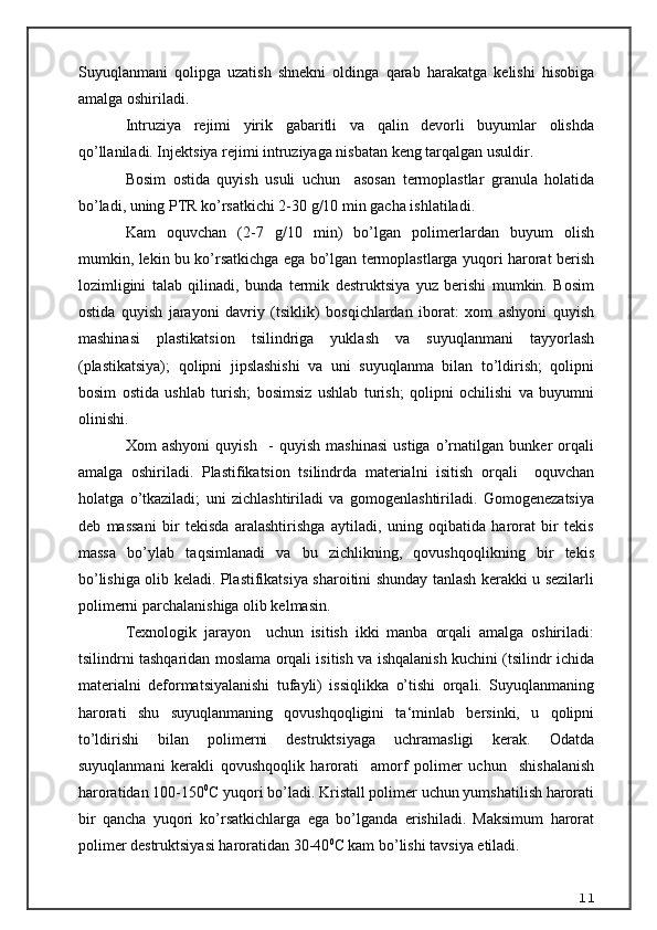 Suyuqlanmani   qolipga   uzatish   shnekni   oldinga   qarab   harakatga   kelishi   hisobiga
amalga oshiriladi. 
Intruziya   rejimi   yirik   gabaritli   va   qalin   devorli   buyumlar   olishda
qo’llaniladi. Injektsiya rejimi intruziyaga nisbatan keng tarqalgan usuldir. 
Bosim   ostida   quyish   usuli   uchun     asosan   termoplastlar   granula   holatida
bo’ladi, uning PTR ko’rsatkichi 2-30 g/10 min gacha ishlatiladi.
Kam   oquvchan   (2-7   g/10   min)   bo’lgan   polimerlardan   buyum   olish
mumkin, lekin bu ko’rsatkichga ega bo’lgan termoplastlarga yuqori harorat berish
lozimligini   talab   qilinadi,   bunda   termik   destruktsiya   yuz   berishi   mumkin.   Bosim
ostida   quyish   jarayoni   davriy   (tsiklik)   bosqichlardan   iborat:   xom   ashyoni   quyish
mashinasi   plastikatsion   tsilindriga   yuklash   va   suyuqlanmani   tayyorlash
(plastikatsiya);   qolipni   jipslashishi   va   uni   suyuqlanma   bilan   to’ldirish;   qolipni
bosim   ostida   ushlab   turish;   bosimsiz   ushlab   turish;   qolipni   ochilishi   va   buyumni
olinishi.
Xom   ashyoni   quyish     -   quyish   mashinasi   ustiga   o’rnatilgan   bunker   orqali
amalga   oshiriladi.   Plastifikatsion   tsilindrda   materialni   isitish   orqali     oquvchan
holatga   o’tkaziladi;   uni   zichlashtiriladi   va   gomogenlashtiriladi.   Gomogenezatsiya
deb   massani   bir   tekisda   aralashtirishga   aytiladi,   uning   oqibatida   harorat   bir   tekis
massa   bo’ylab   taqsimlanadi   va   bu   zichlikning,   qovushqoqlikning   bir   tekis
bo’lishiga olib keladi. Plastifikatsiya sharoitini shunday tanlash kerakki u sezilarli
polimerni parchalanishiga olib kelmasin.
Texnologik   jarayon     uchun   isitish   ikki   manba   orqali   amalga   oshiriladi:
tsilindrni tashqaridan moslama orqali isitish va ishqalanish kuchini (tsilindr ichida
materialni   deformatsiyalanishi   tufayli)   issiqlikka   o’tishi   orqali.   Suyuqlanmaning
harorati   shu   suyuqlanmaning   qovushqoqligini   ta‘minlab   bersinki,   u   qolipni
to’ldirishi   bilan   polimerni   destruktsiyaga   uchramasligi   kerak.   Odatda
suyuqlanmani   kerakli   qovushqoqlik   harorati     amorf   polimer   uchun     shishalanish
haroratidan 100-150 0
C yuqori bo’ladi. Kristall polimer uchun yumshatilish harorati
bir   qancha   yuqori   ko’rsatkichlarga   ega   bo’lganda   erishiladi.   Maksimum   harorat
polimer destruktsiyasi haroratidan 30-40 0
C kam bo’lishi tavsiya etiladi. 
11 