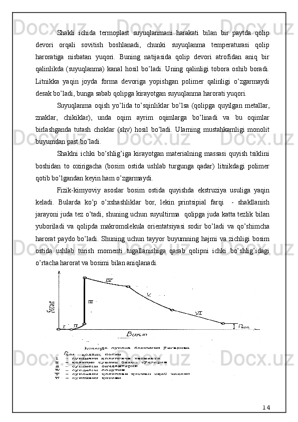 S h akli   ichida   termoplast   suyuqlanmani   harakati   bilan   bir   paytda   qolip
devori   orqali   sovitish   boshlanadi,   chunki   suyuqlanma   temperaturasi   qolip
haroratiga   nisbatan   yuqori.   Buning   natijasida   qolip   devori   atrofidan   aniq   bir
qalinlikda   (suyuqlanma)   kanal   hosil   bo’ladi.   Uning   qalinligi   tobora   oshib   boradi.
Litnikka   yaqin   joyda   forma   devoriga   yopishgan   polimer   qalinligi   o’zgarmaydi
desak bo’ladi, bunga sabab qolipga kirayotgan suyuqlanma harorati yuqori. 
Suyuqlanma   oqish   yo’lida   to’sqinliklar   bo’lsa   (qolipga   quyilgan   metallar,
znaklar,   chikiklar),   unda   oqim   ayrim   oqimlarga   bo’linadi   va   bu   oqimlar
birlashganda   tutash   choklar   (shv)   hosil   bo’ladi.   Ularning   mustahkamligi   monolit
buyumdan past bo’ladi.
Shaklni   ichki   bo’shlig’iga   kirayotgan   materialning   massasi   quyish   tsiklini
boshidan   to   oxirigacha   (bosim   ostida   ushlab   turgunga   qadar)   litnikdagi   polimer
qotib bo’lgandan keyin ham o’zgarmaydi. 
Fizik-kimyoviy   asoslar   bosim   ostida   quyishda   ekstruziya   usuliga   yaqin
keladi.   Bularda   ko’p   o’xshashliklar   bor,   lekin   printsipial   farqi     -   shakllanish
jarayoni juda tez o’tadi, shuning uchun suyultirma   qolipga juda katta tezlik bilan
yuboriladi   va   qolipda   makromolekula   orientatsiyasi   sodir   bo’ladi   va   qo’shimcha
harorat  paydo bo’ladi. Shuning uchun tayyor  buyumning hajmi va zichligi bosim
ostida   ushlab   turish   momenti   tugallanishiga   qarab   qolipni   ichki   bo’shlig’idagi
o’rtacha harorat va bosimi bilan aniqlanadi. 
14 