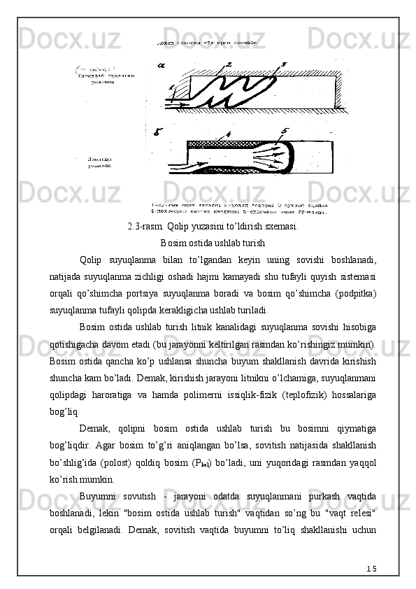 2.3-rasm. Qolip yuzasini to’ldirish sxemasi.
Bosim ostida ushlab turish
Qolip   suyuqlanma   bilan   to’lgandan   keyin   uning   sovishi   boshlanadi,
natijada   suyuqlanma   zichligi   oshadi   hajmi   kamayadi   shu   tufayli   quyish   sistemasi
orqali   qo’shimcha   portsiya   suyuqlanma   boradi   va   bosim   qo’shimcha   (podpitka)
suyuqlanma tufayli qolipda kerakligicha ushlab turiladi. 
Bosim   ostida   ushlab   turish   litnik   kanalidagi   suyuqlanma   sovishi   hisobiga
qotishigacha davom etadi (bu jarayonni keltirilgan rasmdan ko’rishingiz mumkin).
Bosim   ostida   qancha   ko’p   ushlansa   shuncha   buyum   shakllanish   davrida   kirishish
shuncha kam bo’ladi. Demak, kirishish jarayoni litnikni o’lchamiga, suyuqlanmani
qolipdagi   haroratiga   va   hamda   polimerni   issiqlik-fizik   (teplofizik)   hossalariga
bog’liq. 
Demak,   qolipni   bosim   ostida   ushlab   turish   bu   bosimni   qiymatiga
bog’liqdir.   Agar   bosim   to’g’ri   aniqlangan   bo’lsa,   sovitish   natijasida   shakllanish
bo’shlig’ida   (polost)   qoldiq   bosim   (Р
kol )   bo’ladi,   uni   yuqoridagi   rasmdan   yaqqol
ko’rish mumkin. 
Buyumni   sovutish   -   jarayoni   odatda   suyuqlanmani   purkash   vaqtida
boshlanadi,   lekin   "bosim   ostida   ushlab   turish"   vaqtidan   so’ng   bu   "vaqt   relesi"
orqali   belgilanadi.   Demak,   sovitish   vaqtida   buyumni   to’liq   shakllanishi   uchun
15 