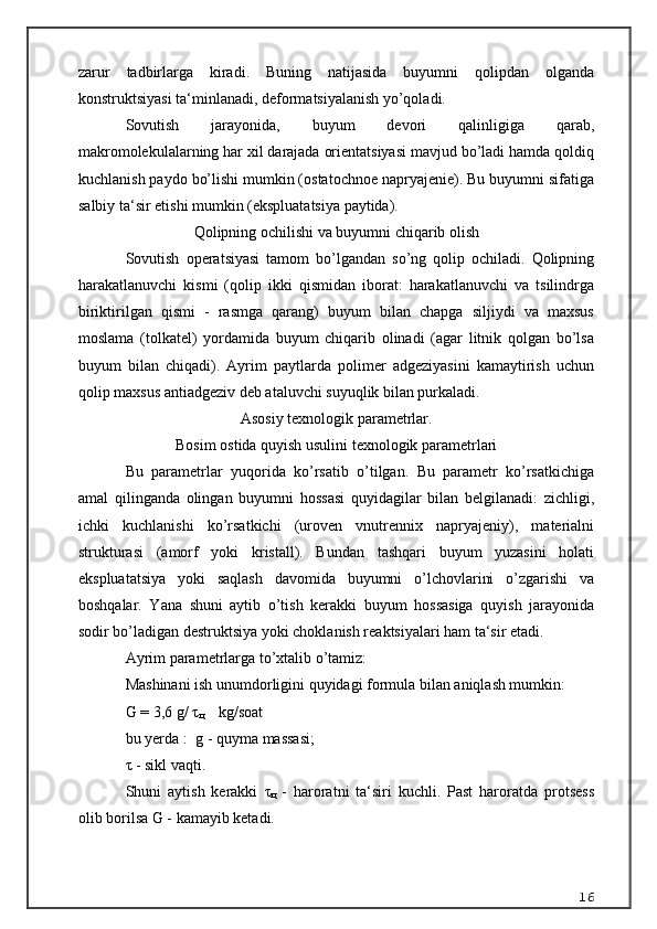 zarur   tadbirlarga   kiradi.   Buning   natijasida   buyumni   qolipdan   olganda
konstruktsiyasi ta‘minlanadi, deformatsiyalanish yo’qoladi. 
Sovutish   jarayonida,   buyum   devori   qalinligiga   qarab,
makromolekulalarning har xil darajada orientatsiyasi mavjud bo’ladi hamda qoldiq
kuchlanish paydo bo’lishi mumkin (ostatochnoe napryajenie). Bu buyumni sifatiga
salbiy ta‘sir etishi mumkin (ekspluatatsiya paytida).
Q olipning ochilishi va buyumni chi q arib olish
Sovutish   operatsiyasi   tamom   bo’lgandan   so’ng   qolip   ochiladi.   Qolipning
harakatlanuvchi   kismi   (qolip   ikki   qismidan   iborat:   harakatlanuvchi   va   tsilindrga
biriktirilgan   qismi   -   rasmga   qarang)   buyum   bilan   chapga   siljiydi   va   maxsus
moslama   (tolkatel)   yordamida   buyum   chiqarib   olinadi   (agar   litnik   qolgan   bo’lsa
buyum   bilan   chiqadi).   Ayrim   paytlarda   polimer   adgeziyasini   kamaytirish   uchun
qolip maxsus antiadgeziv deb ataluvchi suyuqlik bilan purkaladi. 
Asosiy texnologik parametrlar .
Bosim ostida quyish usulini texnologik parametrlari
Bu   parametrlar   yuqorida   ko’rsatib   o’tilgan.   Bu   parametr   ko’rsatkichiga
amal   qilinganda   olingan   buyumni   hossasi   quyidagilar   bilan   belgilanadi:   zichligi,
ichki   kuchlanishi   ko’rsatkichi   (uroven   vnutrennix   napryajeniy),   materialni
strukturasi   (amorf   yoki   kristall).   Bundan   tashqari   buyum   yuzasini   holati
ekspluatatsiya   yoki   saqlash   davomida   buyumni   o’lchovlarini   o’zgarishi   va
boshqalar.   Yana   shuni   aytib   o’tish   kerakki   buyum   hossasiga   quyish   jarayonida
sodir bo’ladigan destruktsiya yoki choklanish reaktsiyalari ham ta‘sir etadi.
Ayrim parametrlarga to’xtalib o’tamiz:
Mashinani ish unumdorligini quyidagi formula bilan aniqlash mumkin:
G = 3,6 g/  τ
ц     kg/soat
bu yerda :  g - quyma massasi;
τ  - sikl vaqti.
Shuni   aytish   kerakki   τ
ц   -   haroratni   ta‘siri   kuchli.   Past   haroratda   protsess
olib borilsa G - kamayib ketadi. 
16 