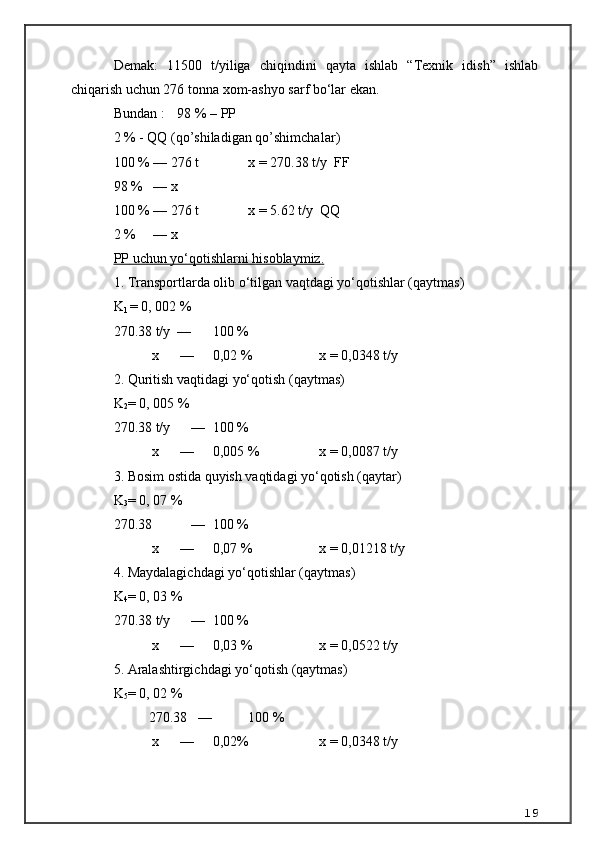 Demak:   11500   t/yiliga   chiqindini   qayta   ishlab   “Texnik   idish”   ishlab
chiqarish uchun 276 tonna xom-ashyo sarf bo‘lar ekan.
Bundan :  98 % –  PP
2 % -  QQ  ( qo’shiladigan qo’shimchalar )
100 % — 276 t  x = 270.38 t/y   FF
98 %   — x 
100 % — 276 t  x =  5.62  t/y   QQ  
2 %     — x 
PP     uchun yo‘qotishlarni hisoblaymiz.   
1. Transportlarda olib o‘tilgan vaqtdagi yo‘qotishlar (qaytmas) 
K
1  = 0, 002 % 
270.38 t/y  —  100 % 
           x      —   0,02 %  x = 0,0348 t/y
2. Quritish vaqtidagi yo‘qotish ( qaytmas )
K
2 = 0, 00 5  % 
270.38 t/y      —  100 % 
           x      —   0,00 5  %  x = 0,0087 t/y
3. Bosim ostida quyish vaqtidagi yo‘qotish (qaytar)
K
3 = 0, 07 % 
270.38      —  100 % 
           x      —   0,07 %  x = 0,01218 t/y
4. Maydalagichdagi yo‘qotishlar (qaytmas)
K
4 = 0, 0 3  % 
270.38 t/y      —  100 % 
           x      —   0,0 3  %  x = 0,0522 t/y
5. Aralashtirgichdagi yo‘qotish (qaytmas)
K
5 = 0, 02 % 
          270.38   —  100 % 
           x      —   0,02%  x = 0,0348 t/y
19 