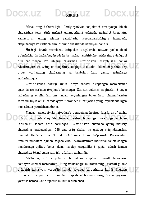 KIRISH    
Mavzuning   dolzarbligi:     Ilmiy   ijodiyot   natijalarini   amaliyotga   ishlab
chiqarishga   joriy   etish   mehnat   unumdorligini   oshirish,   mahsulot   tannarxini
kamaytirish,   uning   sifatini   yaxshilash,   raqobatbardoshligini   taminlash,
eksplutatsiya ko’rsatkichlarini oshirish shakllarida namoyon bo’ladi.
Hozirgi   davrda   mamlakat   istiqbolini   belgilovchi   ustuvor   yo’nalishlari
yo’nalishlarida davlat buydjetida katta mablag’ ajratilib, kompleks ilmiy -tadqiqot
olib   barilmoqda.   Bu   ishlarni   bajarishda   O’zbekiston   Respublikasi   Fanlar
Akademiyasi   va   uning   tarmoq   ilmiy-tadqiqot   institutlari   bilan   birgalikda   oliy
o’quv   yurtlarining   olimlarining   va   talabalari   ham   yaxshi   natijalarga
erishishmoqda.
O’zbekistonda   hozirgi   kunda   kimyo   sanoati   rivojlangan   mamlakatlar
qatorida   tez   sur’atda   rivojlanib   bormoqda.   Sintetik   polimer   chiqindilarini   qayta
ishlashning   omillaridan   biri   undan   tayyorlangan   buyumlarni   chiqindilaridan
samarali foydalanish hamda qayta ishlov berish natijasida yangi foydalaniladigan
mahsulotlar yaratishdan iborat.
Sanoat   texnologiyalari   rivojlanib   borayotgan   hozirgi   davrda   atrof   muhit
turli   xildagi   zarli   chiqndilar   hamda   ulardan   chiqayotgan   zararli   gazlar   bilan
ifloslanishi   tobora   ortib   bormoqda.   ”O’zbekiston   hududida   qattiq   maishiy
chiqindilar   tashlanadigan   230   dan   ortiq   shahar   va   qishloq   chiqindihonalari
mavjud. Ularda taxminan 30 million kub metr chiqindi to’planadi”. Bu esa atrof
muhitni   muhofaza   qilishni   taqozo   etadi.   Mamlakatimiz   industrial   sanotalashgan
mamlakatga   aylinib   borar   ekan,   maishiy   chiqindilarni   qayta   ishlash   hamda
chiqindisiz tehnologiya yaratish juda ham muhimdir.
Ma’lumki,   sintetik   polimer   chiqindilari   -   qator   qimmatli   hossalarni
namoyon etuvchi  materialdir. Uning xossalariga:  mustaxkamligi, shaffofligi, nur
o’tkazish   hususiyati,   yorog’lik   hamda   sovuqqa   bardoshliligi   kiradi.   Shuning
uchun   sintetik   polimer   chiqindilarini   qayta   ishlashning   yangi   texnologiyasini
yaratish hamda ular o’rganish muhim hissoblanadi.
2 