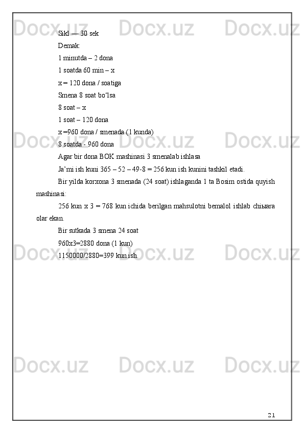 Sikl — 30 sek 
Demak: 
1 minutda – 2 dona 
1 soatda 60 min – x 
x =  120 dona / soatiga 
Smena 8 soat bo‘lsa 
8 soat – x 
1 soat – 120 dona  
x =960  dona / s menad a  (1 kunda)
8 soatda   -   960 dona
Agar bir dona BOK mashinasi 3 smenalab ishlasa 
Ja’mi ish kuni 365 – 52 – 49-8 = 256 kun ish kunini tashkil etadi. 
Bir yilda korxona 3 smenada (24 soat) ishlaganda 1 ta Bosim ostida quyish
mashinasi: 
256 kun x 3 = 768 kun ichida berilgan mahsulotni bemalol ishlab chiыara
olar ekan.
Bir sutkada 3 smena 24 soat
960 x3=2880 dona (1 kun)
11500 00 /2880= 399  kun ish .
21 