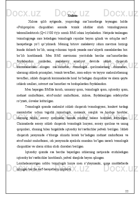 Xulosa  
  Xulosa   qilib   aytganda,   yuqoridagi   ma’lumotlarga   tayangan   holda
« Polipropilen   chiqindilаri   аsosidа   texnik   idishlаr   olish   texnologiyasini
tаkomillаshtirish  (Q=11500 t/y)» nomli BMI ishini loyihaladim. Natijada tanlangan
texnologiyaga   mos   keladigan   texnologik   rejimlar   bayon   qilindi   va   ortiqcha   sarf-
harajatlarga   yo‘l   qo‘yilmadi.   Mening   bitiruv   malakaviy   ishim   mavzusi   hozirgi
kunda dolzarb bo‘lib, uning echimini  topish yanada mas’uliyatli masalalardan biri
bo‘lib   hisoblanadi.   Men   BMI   mavzusini   yoritishda   barcha   ma’lumotlardan
foydalandim:   jumladan,   malakaviy   amaliyot   davrida   ishlab   chiqarish
korxonalaridan   olingan   ma’lumotlar,   texnologik   qurilmalarning   chizmalari,
ularning ishlash prinsiplari, texnik tavsiflari, xom-ashyo va tayyor mahsulotlarning
tavsiflari, ishlab chiqarish korxonalarida hosil bo‘ladigan chiqindilar va ularni qayta
ishlash usullari, internet ma’lumotlari va boshqalardan foydalandim. 
Men bajargan BMIda kirish, umumiy qism, texnologik qism, iqtisodiy qism,
mehnat   muhofazasi,   atrof-muhit   muhofazasi,   xulosa,   foydalanilgan   adabiyotlar
ro‘yxati, ilovalar keltirilgan. 
Texnologik   qismda   mahsulot   ishlab   chiqarish   texnologiyasi,   konkret   turdagi
maxsulotlar   uchun   tegishli   texnologik,   mexanik,   issiqlik   va   boshqa   hisoblar,
ularning   tahlili,   asosiy   qurilmalar   hamda   moddiy   balans   hisoblari   keltirilgan.
Chizmalarda   asosiy   ishlab   chiqarish   texnologik   liniyasi,   asosiy   qurilma   va   uning
qirqimlari, shuning bilan birgalikda iqtisodiy ko‘rsatkichlar jadvali  berilgan. Ishlab
chiqarish   jarayonida   e’tiborga   olinishi   kerak   bo‘ladigan   mehnat   muhofazasi   va
atrof-muhit muhofazasi, ish jarayonida ajralishi mumkin bo‘lgan zararli texnologik
chiqindilar va ularni oldini olish choralari berilgan.
Iqtisodiy   qismda   esa   barcha   bajarilgan   ishlarning   natijasida   erishiladigan
iqtisodiy ko‘rsatkichlar hisoblanib, jadval shaqlida bayon qilingan. 
Loyihalanayotgan   ushbu   texnologik   liniya   men   o‘ylaymanki,   qisqa   muddatlarda
qilingan barcha sarf-harajatlarni qoplaydi.
22 