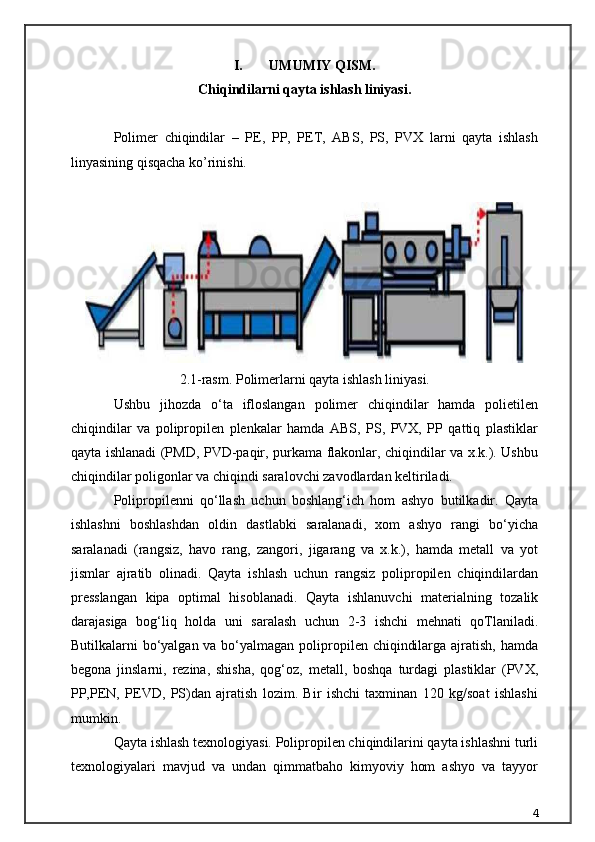 I. UMUMIY QISM.
Chiqindilarni qayta ishlash liniyasi .
Polimer   chiqindilar   –   PE,   PP,   PET,   ABS,   PS,   PVX   larni   qayta   ishlash
linyasining qisqacha ko’rinishi.
2.1-rasm. Polimerlarni qayta ishlash liniyasi.
Ushbu   jihozda   o‘ta   ifloslangan   polimer   chiqindilar   hamda   polietilen
chiqindilar   va   polipropilen   plenkalar   hamda   ABS,   PS,   PVX,   PP   qattiq   plastiklar
qayta ishlanadi (PMD, PVD-paqir, purkama flakonlar, chiqindilar va x.k.). Ushbu
chiqindilar poligonlar va chiqindi saralovchi zavodlardan keltiriladi.
Polipropilenni   qo‘llash   uchun   boshlang‘ich   hom   ashyo   butilkadir.   Qayta
ishlashni   boshlashdan   oldin   dastlabki   saralanadi,   xom   ashyo   rangi   bo‘yicha
saralanadi   (rangsiz,   havo   rang,   zangori,   jigarang   va   x.k.),   hamda   metall   va   yot
jismlar   ajratib   olinadi.   Qayta   ishlash   uchun   rangsiz   polipropilen   chiqindilardan
presslangan   kipa   optimal   hisoblanadi.   Qayta   ishlanuvchi   materialning   tozalik
darajasiga   bog‘liq   holda   uni   saralash   uchun   2-3   ishchi   mehnati   qoTlaniladi.
Butilkalarni bo‘yalgan va bo‘yalmagan polipropilen chiqindilarga ajratish, hamda
begona   jinslarni,   rezina,   shisha,   qog‘oz,   metall,   boshqa   turdagi   plastiklar   (PVX,
PP,PEN,   PEVD,   PS)dan   ajratish   lozim.   Bir   ishchi   taxminan   120   kg/soat   ishlashi
mumkin.
Qayta ishlash texnologiyasi. Polipropilen chiqindilarini qayta ishlashni turli
texnologiyalari   mavjud   va   undan   qimmatbaho   kimyoviy   hom   ashyo   va   tayyor
4 