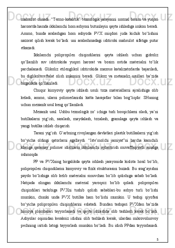 mahsulot olinadi. “Termo-katalitik” texnologik jarayonni normal bosim va yuqori
haroratda hamda ikkilamchi hom ashyoni butunlayin qayta ishlashga imkon beradi.
Ammo,   bunda   aralashgan   hom   ashyoda   PVX   miqdori   juda   kichik   bo‘lishini
nazorat   qilish   kerak   bo‘ladi:   uni   aralashmadagi   ishtiroki   mahsulot   sifatiga   putur
etkazadi.
Ikkilamchi   polipropilen   chiqindilarini   qayta   ishlash   uchun   gidroliz
qo‘llanilib   suv   ishtirokida   yuqori   harorat   va   bosim   ostida   materialni   to‘lik
parchalanadi.   Glikoliz   etilenglikol   ishtirokida   maxsus   katalizatorlarda   bajariladi,
bu   diglikoltereftalat   olish   imkonini   beradi.   Glikoz   va   metanaliz   usullari   ba’zida
birgalikda qo‘llaniladi.
Chuqur   kimyoviy   qayta   ishlash   usuli   toza   materiallarni   ajralishiga   olib
keladi,   ammo,   ularni   polimerlanishi   katta   harajatlar   bilan   bog‘liqdir.   SHuning
uchun mexanik usul keng qo‘llaniladi.
Mexanik   usul.   Ushbu   texnologik   zo‘   ichiga   turli   bosqichlarni   oladi,   ya’ni
butilkalarni   yig‘ish,   saralash,   maydalash,   tozalash,   granulaga   qayta   ishlash   va
yangi butilka ishlab chiqarish.
Tarani yig‘ish. G‘arbning rivojlangan davlatlari plastik butilkalarni yig‘ish
bo‘yicha   oldingi   qatorlarni   egallaydi.   “Iste’molchi   jamiyat”ni   barcha   kamchili
klariga   qaramay   polimer   idishlarni   ikkilamchi   aylantirish   muvaffaqiyatli   amalga
oshmoqda.
PP   va   PVXning   birgalikda   qayta   ishlash   jarayonida   kislota   hosil   bo‘lib,
polipropilen chiqindilarini kimyoviy va fizik strukturasini buzadi. Bu srag‘ayishni
paydo   bo‘lishiga   olib   kelib   materialni   sinuvchan   bo‘lib   qolishiga   sabab   bo‘ladi.
Natijada   olingan   ikkilamchi   material   yaroqsiz   bo‘lib   qoladi.   polipropilen
chiqindilari   tarkibiga   PVXni   tushib   qolish   sabablari-bu   ashyo   turli   bo‘lishi
mumkin,   chunki   unda   PVX   butilka   ham   bo‘lishi   mumkin.   U   tashqi   qiyofasi
bo‘yicha   polipropilen   chiqindilarini   eslatadi.   Bundan   tashqari   PVXdan   ba’zida
himoya   plombalari   tayyorlanadi   va   qayta   ishlashda   olib   tashlash   kerak   bo‘ladi.
Ashyolar   oqimidan   keraksiz   idishni   olib   tashlash   kerak,   ulardan   mikrovolnovoy
pechning   isitish   latogi   tayyorlash   mumkin   bo‘ladi.   Bu   idish   PPdan   tayyorlanadi.
5 