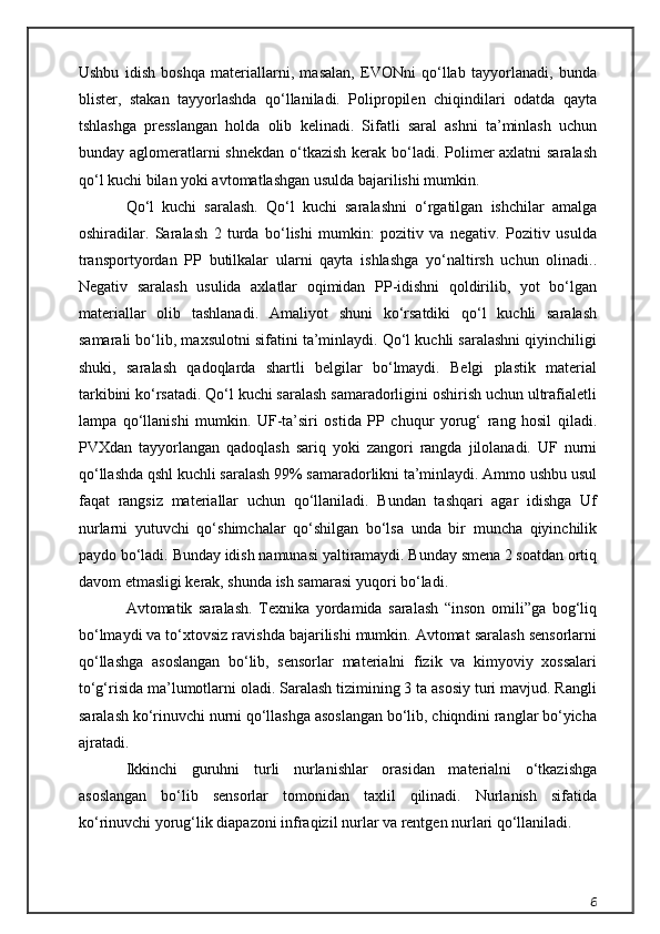 Ushbu   idish   boshqa   materiallarni,   masalan,   EVONni   qo‘llab   tayyorlanadi,   bunda
blister,   stakan   tayyorlashda   qo‘llaniladi.   Polipropilen   chiqindilari   odatda   qayta
tshlashga   presslangan   holda   olib   kelinadi.   Sifatli   saral   ashni   ta’minlash   uchun
bunday aglomeratlarni shnekdan  o‘tkazish kerak bo‘ladi. Polimer  axlatni saralash
qo‘l kuchi bilan yoki avtomatlashgan usulda bajarilishi mumkin.
Qo‘l   kuchi   saralash.   Qo‘l   kuchi   saralashni   o‘rgatilgan   ishchilar   amalga
oshiradilar.   Saralash   2   turda   bo‘lishi   mumkin:   pozitiv   va   negativ.   Pozitiv   usulda
transportyordan   PP   butilkalar   ularni   qayta   ishlashga   yo‘naltirsh   uchun   olinadi..
Negativ   saralash   usulida   axlatlar   oqimidan   PP-idishni   qoldirilib,   yot   bo‘lgan
materiallar   olib   tashlanadi.   Amaliyot   shuni   ko‘rsatdiki   qo‘l   kuchli   saralash
samarali bo‘lib, maxsulotni sifatini ta’minlaydi. Qo‘l kuchli saralashni qiyinchiligi
shuki,   saralash   qadoqlarda   shartli   belgilar   bo‘lmaydi.   Belgi   plastik   material
tarkibini ko‘rsatadi. Qo‘l kuchi saralash samaradorligini oshirish uchun ultrafialetli
lampa   qo‘llanishi   mumkin.   UF-ta’siri   ostida   PP   chuqur   yorug‘   rang   hosil   qiladi.
PVXdan   tayyorlangan   qadoqlash   sariq   yoki   zangori   rangda   jilolanadi.   UF   nurni
qo‘llashda qshl kuchli saralash 99% samaradorlikni ta’minlaydi. Ammo ushbu usul
faqat   rangsiz   materiallar   uchun   qo‘llaniladi.   Bundan   tashqari   agar   idishga   Uf
nurlarni   yutuvchi   qo‘shimchalar   qo‘shilgan   bo‘lsa   unda   bir   muncha   qiyinchilik
paydo bo‘ladi. Bunday idish namunasi yaltiramaydi. Bunday smena 2 soatdan ortiq
davom etmasligi kerak, shunda ish samarasi yuqori bo‘ladi.
Avtomatik   saralash.   Texnika   yordamida   saralash   “inson   omili”ga   bog‘liq
bo‘lmaydi va to‘xtovsiz ravishda bajarilishi mumkin. Avtomat saralash sensorlarni
qo‘llashga   asoslangan   bo‘lib,   sensorlar   materialni   fizik   va   kimyoviy   xossalari
to‘g‘risida ma’lumotlarni oladi. Saralash tizimining 3 ta asosiy turi mavjud. Rangli
saralash ko‘rinuvchi nurni qo‘llashga asoslangan bo‘lib, chiqndini ranglar bo‘yicha
ajratadi.
Ikkinchi   guruhni   turli   nurlanishlar   orasidan   materialni   o‘tkazishga
asoslangan   bo‘lib   sensorlar   tomonidan   taxlil   qilinadi.   Nurlanish   sifatida
ko‘rinuvchi yorug‘lik diapazoni infraqizil nurlar va rentgen nurlari qo‘llaniladi.
6 