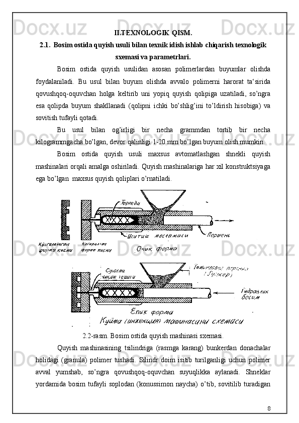 II.TEXNOLOGIK QISM.
2.1.  Bosim ostida quyish usuli bilan texnik idish ishlab chiqarish texnologik
sxemasi va parametrlari .
Bosim   ostida   quyish   usulidan   asosan   polimerlardan   buyumlar   olishda
foydalaniladi.   Bu   usul   bilan   buyum   olishda   avvalo   polimerni   harorat   ta‘sirida
qovushqoq-oquvchan   holga   keltirib   uni   yopiq   quyish   qolipiga   uzatiladi,   so’ngra
esa   qolipda   buyum   shakllanadi   (qolipni   ichki   bo’shlig’ini   to’ldirish   hisobiga)   va
sovitish tufayli qotadi. 
Bu   usul   bilan   og’irligi   bir   necha   grammdan   tortib   bir   necha
kilogrammgacha bo’lgan, devor qalinligi 1-20 mm bo’lgan buyum olish mumkin.
Bosim   ostida   quyish   usuli   maxsus   avtomatlashgan   shnekli   quyish
mashinalari orqali amalga oshiriladi. Quyish mashinalariga har xil konstruktsiyaga
ega bo’lgan  maxsus quyish qoliplari o’rnatiladi. 
2.2-rasm. Bosim ostida quyish mashinasi sxemasi.
Quyish   mashinasining   tsilindriga   (rasmga   karang)   bunkerdan   donachalar
holidagi   (granula)   polimer   tushadi.   Silindr   doim   isitib   turilganligi   uchun   polimer
avval   yumshab,   so’ngra   qovushqoq-oquvchan   suyuqlikka   aylanadi.   Shneklar
yordamida   bosim   tufayli   soplodan   (konussimon   naycha)   o’tib,   sovitilib   turadigan
8 