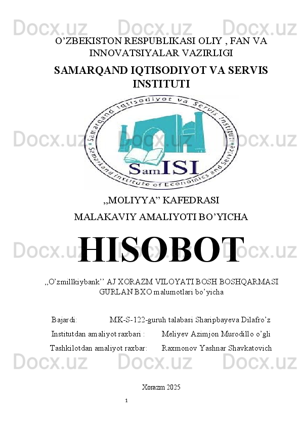 1O’ZBEKISTON RESPUBLIKASI OLIY , FAN VA
INNOVATSIYALAR VAZIRLIGI
SAMARQAND IQTISODIYOT VA SERVIS
INSTITUTI
,,MOLIYYA” KAFEDRASI
MALAKAVIY AMALIYOTI BO’YICHA
HISOBOT
,,O’zmillkiybank’’ AJ XORAZM VILOYATI BOSH BOSHQARMASI
GURLAN BXO malumotlari bo’yicha
Bajardi:                MK-S-122-guruh talabasi Sharipbayeva Dilafro’z
Institutdan amaliyot raxbari :        Meliyev Azimjon Murodillo o’gli
Tashkilotdan amaliyot raxbar:       Raxmonov Yashnar Shavkatovich
Xorazm 2025 