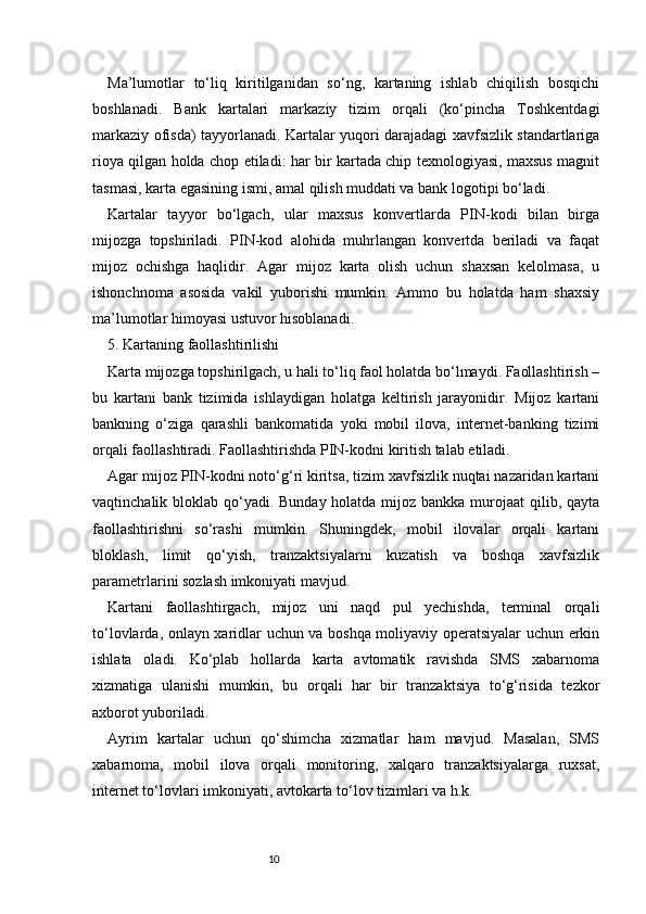 10Ma’lumotlar   to‘liq   kiritilganidan   so‘ng,   kartaning   ishlab   chiqilish   bosqichi
boshlanadi.   Bank   kartalari   markaziy   tizim   orqali   (ko‘pincha   Toshkentdagi
markaziy ofisda) tayyorlanadi. Kartalar yuqori darajadagi xavfsizlik standartlariga
rioya qilgan holda chop etiladi: har bir kartada chip texnologiyasi, maxsus magnit
tasmasi, karta egasining ismi, amal qilish muddati va bank logotipi bo‘ladi.
Kartalar   tayyor   bo‘lgach,   ular   maxsus   konvertlarda   PIN-kodi   bilan   birga
mijozga   topshiriladi.   PIN-kod   alohida   muhrlangan   konvertda   beriladi   va   faqat
mijoz   ochishga   haqlidir.   Agar   mijoz   karta   olish   uchun   shaxsan   kelolmasa,   u
ishonchnoma   asosida   vakil   yuborishi   mumkin.   Ammo   bu   holatda   ham   shaxsiy
ma’lumotlar himoyasi ustuvor hisoblanadi.
5. Kartaning faollashtirilishi
Karta mijozga topshirilgach, u hali to‘liq faol holatda bo‘lmaydi. Faollashtirish –
bu   kartani   bank   tizimida   ishlaydigan   holatga   keltirish   jarayonidir.   Mijoz   kartani
bankning   o‘ziga   qarashli   bankomatida   yoki   mobil   ilova,   internet-banking   tizimi
orqali faollashtiradi. Faollashtirishda PIN-kodni kiritish talab etiladi.
Agar mijoz PIN-kodni noto‘g‘ri kiritsa, tizim xavfsizlik nuqtai nazaridan kartani
vaqtinchalik bloklab qo‘yadi. Bunday holatda mijoz bankka murojaat qilib, qayta
faollashtirishni   so‘rashi   mumkin.   Shuningdek,   mobil   ilovalar   orqali   kartani
bloklash,   limit   qo‘yish,   tranzaktsiyalarni   kuzatish   va   boshqa   xavfsizlik
parametrlarini sozlash imkoniyati mavjud.
Kartani   faollashtirgach,   mijoz   uni   naqd   pul   yechishda,   terminal   orqali
to‘lovlarda, onlayn xaridlar uchun va boshqa moliyaviy operatsiyalar uchun erkin
ishlata   oladi.   Ko‘plab   hollarda   karta   avtomatik   ravishda   SMS   xabarnoma
xizmatiga   ulanishi   mumkin,   bu   orqali   har   bir   tranzaktsiya   to‘g‘risida   tezkor
axborot yuboriladi.
Ayrim   kartalar   uchun   qo‘shimcha   xizmatlar   ham   mavjud.   Masalan,   SMS
xabarnoma,   mobil   ilova   orqali   monitoring,   xalqaro   tranzaktsiyalarga   ruxsat,
internet to‘lovlari imkoniyati, avtokarta to‘lov tizimlari va h.k. 