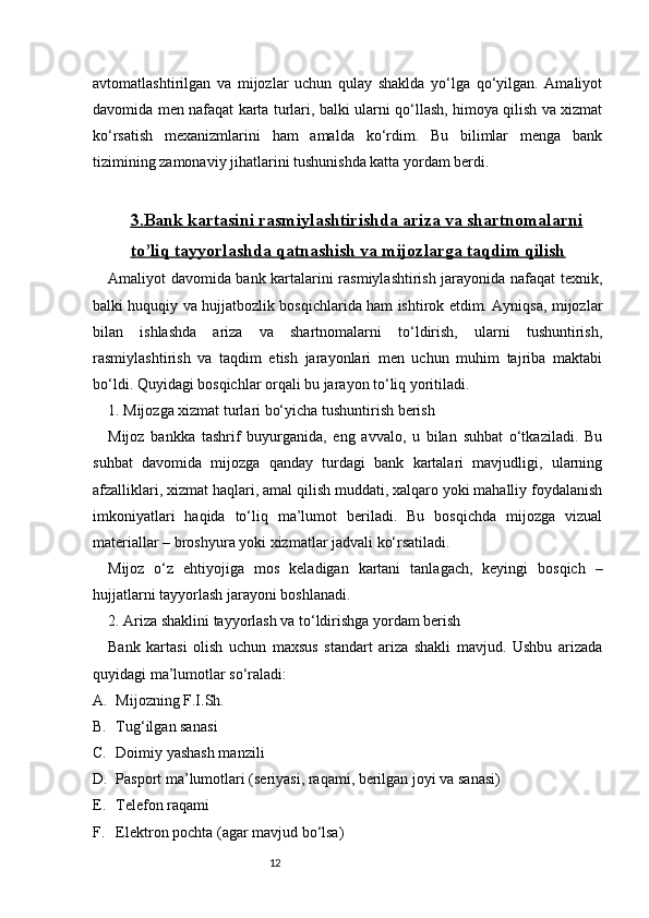 12avtomatlashtirilgan   va   mijozlar   uchun   qulay   shaklda   yo‘lga   qo‘yilgan.   Amaliyot
davomida men nafaqat karta turlari, balki ularni qo‘llash, himoya qilish va xizmat
ko‘rsatish   mexanizmlarini   ham   amalda   ko‘rdim.   Bu   bilimlar   menga   bank
tizimining zamonaviy jihatlarini tushunishda katta yordam berdi.
3.    Bank kartasini rasmiylashtirishda ariza va shartnomalarni   
to’liq tayyorlashda qatnashish va mijozlarga taqdim qilish
Amaliyot davomida bank kartalarini rasmiylashtirish jarayonida nafaqat texnik,
balki huquqiy va hujjatbozlik bosqichlarida ham ishtirok etdim. Ayniqsa, mijozlar
bilan   ishlashda   ariza   va   shartnomalarni   to‘ldirish,   ularni   tushuntirish,
rasmiylashtirish   va   taqdim   etish   jarayonlari   men   uchun   muhim   tajriba   maktabi
bo‘ldi. Quyidagi bosqichlar orqali bu jarayon to‘liq yoritiladi.
1. Mijozga xizmat turlari bo‘yicha tushuntirish berish
Mijoz   bankka   tashrif   buyurganida,   eng   avvalo,   u   bilan   suhbat   o‘tkaziladi.   Bu
suhbat   davomida   mijozga   qanday   turdagi   bank   kartalari   mavjudligi,   ularning
afzalliklari, xizmat haqlari, amal qilish muddati, xalqaro yoki mahalliy foydalanish
imkoniyatlari   haqida   to‘liq   ma’lumot   beriladi.   Bu   bosqichda   mijozga   vizual
materiallar – broshyura yoki xizmatlar jadvali ko‘rsatiladi.
Mijoz   o‘z   ehtiyojiga   mos   keladigan   kartani   tanlagach,   keyingi   bosqich   –
hujjatlarni tayyorlash jarayoni boshlanadi.
2. Ariza shaklini tayyorlash va to‘ldirishga yordam berish
Bank   kartasi   olish   uchun   maxsus   standart   ariza   shakli   mavjud.   Ushbu   arizada
quyidagi ma’lumotlar so‘raladi:
A. Mijozning F.I.Sh.
B. Tug‘ilgan sanas i
C. Doimiy yashash manzili
D. Pasport ma’lumotlari (seriyasi, raqami, berilgan joyi va sanasi)
E. Telefon raqami
F. Elektron pochta (agar mavjud bo‘lsa) 