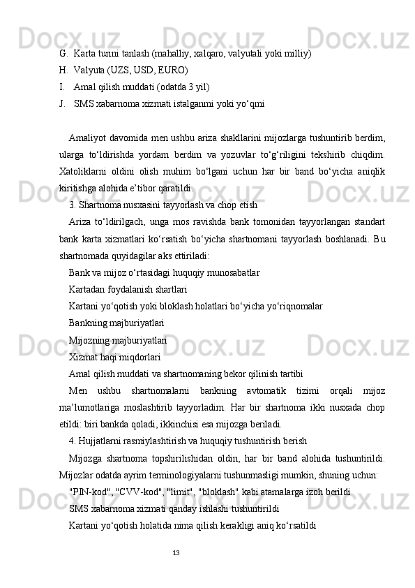 13G. Karta turini tanlash (mahalliy, xalqaro, valyutali yoki milliy)
H. Valyuta (UZS, USD, EURO)
I. Amal qilish muddati (odatda 3 yil)
J. SMS xabarnoma xizmati istalganmi yoki yo‘qmi
Amaliyot davomida men ushbu ariza shakllarini mijozlarga tushuntirib berdim,
ularga   to‘ldirishda   yordam   berdim   va   yozuvlar   to‘g‘riligini   tekshirib   chiqdim.
Xatoliklarni   oldini   olish   muhim   bo‘lgani   uchun   har   bir   band   bo‘yicha   aniqlik
kiritishga alohida e’tibor qaratildi.
3. Shartnoma nusxasini tayyorlash va chop etish
Ariza   to‘ldirilgach,   unga   mos   ravishda   bank   tomonidan   tayyorlangan   standart
bank   karta   xizmatlari   ko‘rsatish   bo‘yicha   shartnomani   tayyorlash   boshlanadi.   Bu
shartnomada quyidagilar aks ettiriladi:
Bank va mijoz o‘rtasidagi huquqiy munosabatlar
Kartadan foydalanish shartlari
Kartani yo‘qotish yoki bloklash holatlari bo‘yicha yo‘riqnomalar
Bankning majburiyatlari
Mijozning majburiyatlari
Xizmat haqi miqdorlari
Amal qilish muddati va shartnomaning bekor qilinish tartibi
Men   ushbu   shartnomalarni   bankning   avtomatik   tizimi   orqali   mijoz
ma’lumotlariga   moslashtirib   tayyorladim.   Har   bir   shartnoma   ikki   nusxada   chop
etildi: biri bankda qoladi, ikkinchisi esa mijozga beriladi.
4. Hujjatlarni rasmiylashtirish va huquqiy tushuntirish berish
Mijozga   shartnoma   topshirilishidan   oldin,   har   bir   band   alohida   tushuntirildi.
Mijozlar odatda ayrim terminologiyalarni tushunmasligi mumkin, shuning uchun:
"PIN-kod", "CVV-kod", "limit", "bloklash" kabi atamalarga izoh berildi
SMS xabarnoma xizmati qanday ishlashi tushuntirildi
Kartani yo‘qotish holatida nima qilish kerakligi aniq ko‘rsatildi 
