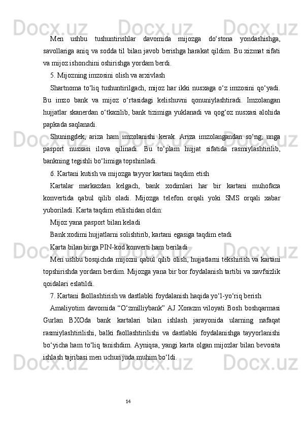 14Men   ushbu   tushuntirishlar   davomida   mijozga   do‘stona   yondashishga,
savollariga aniq va sodda til bilan javob berishga harakat qildim. Bu xizmat sifati
va mijoz ishonchini oshirishga yordam berdi.
5. Mijozning imzosini olish va arxivlash
Shartnoma   to‘liq   tushuntirilgach,   mijoz   har   ikki   nusxaga   o‘z   imzosini   qo‘yadi.
Bu   imzo   bank   va   mijoz   o‘rtasidagi   kelishuvni   qonuniylashtiradi.   Imzolangan
hujjatlar  skanerdan o‘tkazilib, bank tizimiga yuklanadi va qog‘oz nusxasi  alohida
papkada saqlanadi.
Shuningdek,   ariza   ham   imzolanishi   kerak.   Ariza   imzolangandan   so‘ng,   unga
pasport   nusxasi   ilova   qilinadi.   Bu   to‘plam   hujjat   sifatida   rasmiylashtirilib,
bankning tegishli bo‘limiga topshiriladi.
6. Kartani kutish va mijozga tayyor kartani taqdim etish
Kartalar   markazdan   kelgach,   bank   xodimlari   har   bir   kartani   muhofaza
konvertida   qabul   qilib   oladi.   Mijozga   telefon   orqali   yoki   SMS   orqali   xabar
yuboriladi. Karta taqdim etilishidan oldin:
Mijoz yana pasport bilan kelad i
Bank xodimi hujjatlarni solishtirib, kartani egasiga taqdim etadi
Karta bilan birga PIN-kod konverti ham beriladi
Men ushbu bosqichda mijozni qabul qilib olish, hujjatlarni tekshirish va kartani
topshirishda yordam berdim. Mijozga yana bir bor foydalanish tartibi va xavfsizlik
qoidalari eslatildi.
7. Kartani faollashtirish va dastlabki foydalanish haqida yo‘l-yo‘riq berish
Amaliyotim davomida “O‘zmilliybank” AJ Xorazm  viloyati Bosh boshqarmasi
Gurlan   BXOda   bank   kartalari   bilan   ishlash   jarayonida   ularning   nafaqat
rasmiylashtirilishi,   balki   faollashtirilishi   va   dastlabki   foydalanishga   tayyorlanishi
bo‘yicha ham to‘liq tanishdim. Ayniqsa, yangi karta olgan mijozlar bilan bevosita
ishlash tajribasi men uchun juda muhim bo‘ldi. 