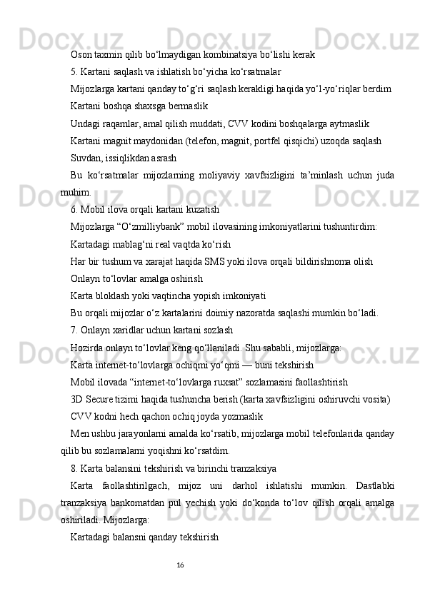 16Oson taxmin qilib bo‘lmaydigan kombinatsiya bo‘lishi kerak
5. Kartani saqlash va ishlatish bo‘yicha ko‘rsatmalar
Mijozlarga kartani qanday to‘g‘ri saqlash kerakligi haqida yo‘l-yo‘riqlar berdim
Kartani boshqa shaxsga bermaslik
Undagi raqamlar, amal qilish muddati, CVV kodini boshqalarga aytmaslik
Kartani magnit maydonidan (telefon, magnit, portfel qisqichi) uzoqda saqlash
Suvdan, issiqlikdan asrash
Bu   ko‘rsatmalar   mijozlarning   moliyaviy   xavfsizligini   ta’minlash   uchun   juda
muhim.
6. Mobil ilova orqali kartani kuzatish
Mijozlarga “O‘zmilliybank” mobil ilovasining imkoniyatlarini tushuntirdim:
Kartadagi mablag‘ni real vaqtda ko‘rish
Har bir tushum va xarajat haqida SMS yoki ilova orqali bildirishnoma olish
Onlayn to‘lovlar amalga oshirish
Karta bloklash yoki vaqtincha yopish imkoniyati
Bu orqali mijozlar o‘z kartalarini doimiy nazoratda saqlashi mumkin bo‘ladi.
7. Onlayn xaridlar uchun kartani sozlash
Hozirda onlayn to‘lovlar keng qo‘llaniladi. Shu sababli, mijozlarga:
Karta internet-to‘lovlarga ochiqmi yo‘qmi — buni tekshirish
Mobil ilovada “internet-to‘lovlarga ruxsat” sozlamasini faollashtirish
3D Secure tizimi haqida tushuncha berish (karta xavfsizligini oshiruvchi vosita)
CVV kodni hech qachon ochiq joyda yozmaslik
Men ushbu jarayonlarni amalda ko‘rsatib, mijozlarga mobil telefonlarida qanday
qilib bu sozlamalarni yoqishni ko‘rsatdim.
8. Karta balansini tekshirish va birinchi tranzaksiya
Karta   faollashtirilgach,   mijoz   uni   darhol   ishlatishi   mumkin.   Dastlabki
tranzaksiya   bankomatdan   pul   yechish   yoki   do‘konda   to‘lov   qilish   orqali   amalga
oshiriladi. Mijozlarga:
Kartadagi balansni qanday tekshirish 