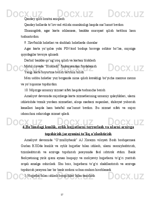17Qanday qilib limitni aniqlash
Qanday hollarda to‘lov rad etilishi mumkinligi haqida ma’lumot berdim
Shuningdek,   agar   karta   ishlamasa,   bankka   murojaat   qilish   tartibini   ham
tushuntirdim.
9. Xavfsizlik holatlari va shubhali holatlarda choralar
Agar   karta   yo‘qolsa   yoki   PIN-kod   boshqa   birovga   oshkor   bo‘lsa,   mijozga
quyidagilar tavsiya qilinadi:
Darhol bankka qo‘ng‘iroq qilish va kartani bloklash
Mobil ilovada “Bloklash” funksiyasidan foydalanish
Yangi karta buyurtma berish tartibini bilish
Men ushbu holatlar yuz berganda nima qilish kerakligi bo‘yicha maxsus memo
va yo‘riqnoma topshirdim.
10. Mijozga umumiy xizmat sifati haqida tushuncha berish
Amaliyot davomida mijozlarga karta xizmatlarining umumiy qulayliklari, ularni
ishlatishda   texnik   yordam   xizmatlari,   aloqa   markazi   raqamlari,   shikoyat   yuborish
kanallari   haqida   ham   batafsil   ma’lumot   berdim.   Bu   xizmat   sifati   va   mijoz
ishonchini oshirishga xizmat qiladi.
4.    Bo’limdagi kunlik, oylik hujjatlarni tayyorlash va ularni arxivga   
topshirish jarayonini to’liq o’zlashtirish
Amaliyot   davomida   “O‘zmilliybank”   AJ   Xorazm   viloyati   Bosh   boshqarmasi
Gurlan   BXOda   kunlik   va   oylik   hujjatlar   bilan   ishlash,   ularni   rasmiylashtirish,
tizimlashtirish   va   arxivga   topshirish   jarayonida   faol   ishtirok   etdim.   Bank
faoliyatining   yirik   qismi   aynan   huquqiy   va   moliyaviy   hujjatlarni   to‘g‘ri   yuritish
orqali   amalga   oshiriladi.   Shu   bois,   hujjatlarni   to‘g‘ri   shakllantirish   va   arxivga
topshirish jarayoni har bir bank xodimi uchun muhim hisoblanadi.
1. Hujjatlar bilan ishlash bosqichlari bilan tanishish 