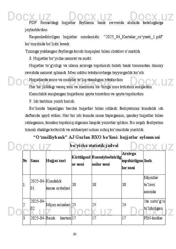 20PDF   formatdagi   hujjatlar   fayllarini   bank   serverida   alohida   kataloglarga
joylashtirdim
Raqamlashtirilgan   hujjatlar   nomlanishi:   “2025_04_Kartalar_ro‘yxati_1.pdf”
ko‘rinishida bo‘lishi kerak
Tizimga yuklangan fayllarga kirish huquqlari bilan cheklov o‘rnatildi
8. Hujjatlar bo‘yicha nazorat va audit
Hujjatlar   to‘g‘riligi   va   ularni   arxivga   topshirish   holati   bank   tomonidan   doimiy
ravishda nazorat qilinadi. Men ushbu tekshiruvlarga tayyorgarlik ko‘rib:
Hujjatlarda imzo va muhrlar to‘liq ekanligini tekshirdim
Har bir jilddagi varaq soni va mazmuni bir-biriga mos kelishini aniqladim
Kamchilik aniqlangan hujjatlarni qayta tuzatdim va qayta topshirdim
9. Ish tartibini yozib borish
Bo‘limda   bajarilgan   barcha   hujjatlar   bilan   ishlash   faoliyatimni   kundalik   ish
daftarida  qayd etdim.  Har  bir  ish  kunida  nima bajarganim,  qanday hujjatlar  bilan
ishlaganim, kimdan topshiriq olganim haqida yozuvlar qildim. Bu orqali faoliyatim
tizimli shaklga keltirildi va rahbariyat uchun ochiq ko‘rinishda yuritildi.
“O‘zmilliybank” AJ Gurlan BXO bo‘limi: hujjatlar aylanmasi
bo‘yicha statistik jadval
№ Sana Hujjat turi Kiritilganl
ar soni Rasmiylashtirilg
anlar soni Arxivga
topshirilgan
lar soni Izoh
1 2025-04-
01 Kundalik
kassa orderlari 38 38 38 Mijozlar
to‘lovi
asosida
2 2025-04-
02 Mijoz arizalari 25 25 24 1ta   noto‘g‘ri
to‘ldirilgan
3 2025-04- Bank   kartasi 17 17 17 PIN-kodlar 