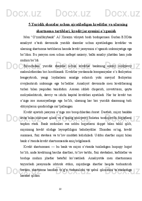 225.    Yuridik shaxslar uchun ajratiladigan kreditlar va ularning   
shartnoma tartiblari, kredit jarayonini o’rganish
Men   “O’zmillkiybank”   AJ   Xorazm   viloyati   bosh   boshqarmasi   Gurlan   BXOda
amaliyot   o’tash   davomida   yuridik   shaxslar   uchun   ajratiladigan   kreditlar   va
ularning shartnoma tartiblarini hamda kredit jarayonini o’rganish imkoniyatiga ega
bo’ldim.   Bu   jarayon   men   uchun   nafaqat   nazariy,   balki   amaliy   jihatdan   ham   juda
muhim bo’ldi.
Birinchidan,   yuridik   shaxslar   uchun   kreditlar   bankning   asosiy   moliyaviy
mahsulotlaridan biri hisoblanadi. Kreditlar yordamida kompaniyalar o’z faoliyatini
kengaytirish,   yangi   loyihalarni   amalga   oshirish   yoki   mavjud   faoliyatini
rivojlantirish   imkoniga   ega   bo’ladilar.   Amaliyot   davomida   men   kreditlarning
turlari   bilan   yaqindan   tanishdim.   Asosan   ishlab   chiqarish,   investitsion,   qayta
moliyalashtirish,   davriy   va   ishchi   kapital   kreditlari   ajratiladi.   Har   bir   kredit   turi
o’ziga   xos   xususiyatlarga   ega   bo’lib,   ularning   har   biri   yuridik   shaxsning   turli
ehtiyojlarini qondirishga mo’ljallangan.
Kredit  ajratish jarayoni  o’ziga xos bosqichlardan iborat. Dastlab, mijoz bankka
ariza   bilan   murojaat   qiladi   va   o’zining  moliyaviy  holatini   tasdiqlovchi   hujjatlarni
taqdim   etadi.   Bank   xodimlari   esa   ushbu   hujjatlarni   diqqat   bilan   tahlil   qilib,
mijozning   kredit   olishga   layoqatliligini   baholaydilar.   Shundan   so’ng,   kredit
summasi,   foiz   stavkasi   va   to’lov   muddati   kelishiladi.   Ushbu   shartlar   mijoz   bilan
bank o’rtasida kredit shartnomasida aniq belgilanadi.
Kredit   shartnomasi   —   bu   bank   va   mijoz   o’rtasida   tuziladigan   huquqiy   hujjat
bo’lib, unda kreditning barcha shartlari, to’lov tartibi, foiz stavkalari, kafolatlar va
boshqa   muhim   jihatlar   batafsil   ko’rsatiladi.   Amaliyotda   men   shartnomani
tayyorlash   jarayonida   ishtirok   etdim,   mijozlarga   shartlar   haqida   tushuntirish
berdim,   shartnoma   bandlari   to’g’ri   tushunilishi   va   qabul   qilinishini   ta’minlashga
harakat qildim. 