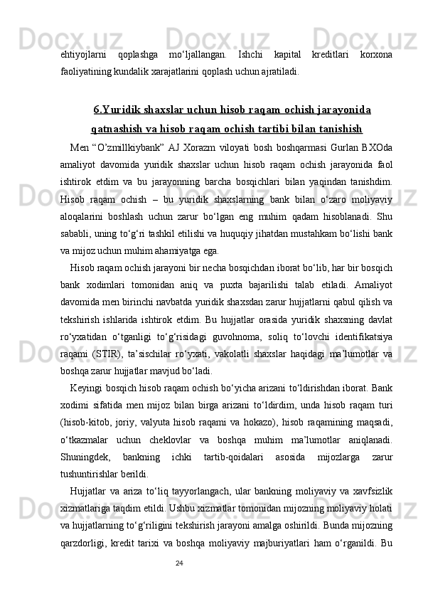 24ehtiyojlarni   qoplashga   mo‘ljallangan.   Ishchi   kapital   kreditlari   korxona
faoliyatining kundalik xarajatlarini qoplash uchun ajratiladi.
6.    Yuridik shaxslar uchun hisob raqam ochish jarayonida   
qatnashish va hisob raqam ochish tartibi bilan tanishish
Men   “O’zmillkiybank”   AJ   Xorazm   viloyati   bosh   boshqarmasi   Gurlan   BXOda
amaliyot   davomida   yuridik   shaxslar   uchun   hisob   raqam   ochish   jarayonida   faol
ishtirok   etdim   va   bu   jarayonning   barcha   bosqichlari   bilan   yaqindan   tanishdim.
Hisob   raqam   ochish   –   bu   yuridik   shaxslarning   bank   bilan   o‘zaro   moliyaviy
aloqalarini   boshlash   uchun   zarur   bo‘lgan   eng   muhim   qadam   hisoblanadi.   Shu
sababli, uning to‘g‘ri tashkil etilishi va huquqiy jihatdan mustahkam bo‘lishi bank
va mijoz uchun muhim ahamiyatga ega.
Hisob raqam ochish jarayoni bir necha bosqichdan iborat bo‘lib, har bir bosqich
bank   xodimlari   tomonidan   aniq   va   puxta   bajarilishi   talab   etiladi.   Amaliyot
davomida men birinchi navbatda yuridik shaxsdan zarur hujjatlarni qabul qilish va
tekshirish   ishlarida   ishtirok   etdim.   Bu   hujjatlar   orasida   yuridik   shaxsning   davlat
ro‘yxatidan   o‘tganligi   to‘g‘risidagi   guvohnoma,   soliq   to‘lovchi   identifikatsiya
raqami   (STIR),   ta’sischilar   ro‘yxati,   vakolatli   shaxslar   haqidagi   ma’lumotlar   va
boshqa zarur hujjatlar mavjud bo‘ladi.
Keyingi bosqich hisob raqam ochish bo‘yicha arizani to‘ldirishdan iborat. Bank
xodimi   sifatida   men   mijoz   bilan   birga   arizani   to‘ldirdim,   unda   hisob   raqam   turi
(hisob-kitob,   joriy,   valyuta   hisob   raqami   va   hokazo),   hisob   raqamining   maqsadi,
o‘tkazmalar   uchun   cheklovlar   va   boshqa   muhim   ma’lumotlar   aniqlanadi.
Shuningdek,   bankning   ichki   tartib-qoidalari   asosida   mijozlarga   zarur
tushuntirishlar berildi.
Hujjatlar   va   ariza   to‘liq   tayyorlangach,   ular   bankning   moliyaviy   va   xavfsizlik
xizmatlariga taqdim etildi. Ushbu xizmatlar tomonidan mijozning moliyaviy holati
va hujjatlarning to‘g‘riligini tekshirish jarayoni amalga oshirildi. Bunda mijozning
qarzdorligi,   kredit   tarixi   va   boshqa   moliyaviy   majburiyatlari   ham   o‘rganildi.   Bu 