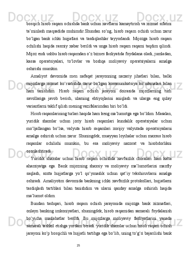 25bosqich hisob raqam ochishda bank uchun xavflarni kamaytirish va xizmat sifatini
ta’minlash   maqsadida   muhimdir.Shundan   so‘ng,   hisob   raqam   ochish   uchun   zarur
bo‘lgan   bank   ichki   hujjatlari   va   tasdiqlashlar   tayyorlandi.   Mijozga   hisob   raqam
ochilishi  haqida rasmiy xabar  berildi va unga hisob raqam  raqami  taqdim  qilindi.
Mijoz endi ushbu hisob raqamdan o‘z biznes faoliyatida foydalana oladi, jumladan,
kassa   operatsiyalari,   to‘lovlar   va   boshqa   moliyaviy   operatsiyalarni   amalga
oshirishi mumkin.
Amaliyot   davomida   men   nafaqat   jarayonning   nazariy   jihatlari   bilan,   balki
mijozlarga   xizmat   ko‘rsatishda   zarur   bo‘lgan   kommunikatsiya   ko‘nikmalari   bilan
ham   tanishdim.   Hisob   raqam   ochish   jarayoni   doirasida   mijozlarning   turli
savollariga   javob   berish,   ularning   ehtiyojlarini   aniqlash   va   ularga   eng   qulay
variantlarni taklif qilish mening vazifalarimdan biri bo‘ldi.
Hisob raqamlarining turlari haqida ham keng ma’lumotga ega bo‘ldim. Masalan,
yuridik   shaxslar   uchun   joriy   hisob   raqamlari   kundalik   operatsiyalar   uchun
mo‘ljallangan   bo‘lsa,   valyuta   hisob   raqamlari   xorijiy   valyutada   operatsiyalarni
amalga oshirish uchun zarur. Shuningdek, muayyan loyihalar uchun maxsus hisob
raqamlar   ochilishi   mumkin,   bu   esa   moliyaviy   nazorat   va   hisobdorlikni
osonlashtiradi.
Yuridik   shaxslar   uchun   hisob   raqam   ochishda   xavfsizlik   choralari   ham   katta
ahamiyatga   ega.   Bank   mijozning   shaxsiy   va   moliyaviy   ma’lumotlarini   maxfiy
saqlash,   soxta   hujjatlarga   yo‘l   qo‘ymaslik   uchun   qat’iy   tekshiruvlarni   amalga
oshiradi. Amaliyotim davomida bankning ichki xavfsizlik protokollari, hujjatlarni
tasdiqlash   tartiblari   bilan   tanishdim   va   ularni   qanday   amalga   oshirish   haqida
ma’lumot oldim.
Bundan   tashqari,   hisob   raqam   ochish   jarayonida   mijozga   bank   xizmatlari,
onlayn  banking   imkoniyatlari,   shuningdek,   hisob   raqamidan  samarali   foydalanish
bo‘yicha   maslahatlar   berildi.   Bu   mijozlarga   moliyaviy   faoliyatlarini   yanada
samarali tashkil etishga yordam beradi. yuridik shaxslar uchun hisob raqam ochish
jarayoni ko‘p bosqichli va hujjatli tartibga ega bo‘lib, uning to‘g‘ri bajarilishi bank 