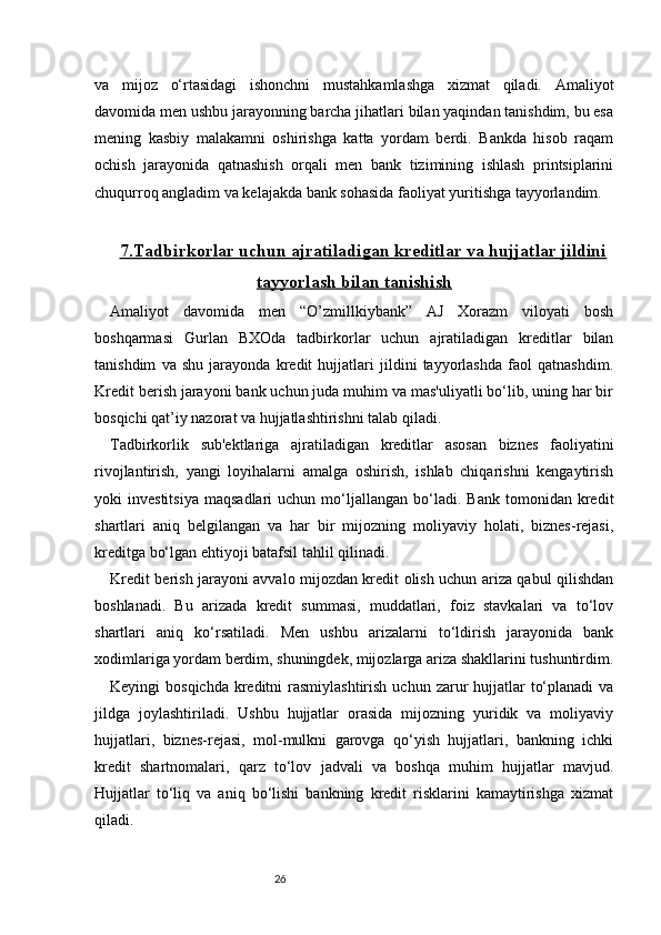 26va   mijoz   o‘rtasidagi   ishonchni   mustahkamlashga   xizmat   qiladi.   Amaliyot
davomida men ushbu jarayonning barcha jihatlari bilan yaqindan tanishdim, bu esa
mening   kasbiy   malakamni   oshirishga   katta   yordam   berdi.   Bankda   hisob   raqam
ochish   jarayonida   qatnashish   orqali   men   bank   tizimining   ishlash   printsiplarini
chuqurroq angladim va kelajakda bank sohasida faoliyat yuritishga tayyorlandim.
7.    Tadbirkorlar uchun ajratiladigan kreditlar va hujjatlar jildini   
tayyorlash bilan tanishish
Amaliyot   davomida   men   “O’zmillkiybank”   AJ   Xorazm   viloyati   bosh
boshqarmasi   Gurlan   BXOda   tadbirkorlar   uchun   ajratiladigan   kreditlar   bilan
tanishdim   va   shu   jarayonda   kredit   hujjatlari   jildini   tayyorlashda   faol   qatnashdim.
Kredit berish jarayoni bank uchun juda muhim va mas'uliyatli bo‘lib, uning har bir
bosqichi qat’iy nazorat va hujjatlashtirishni talab qiladi.
Tadbirkorlik   sub'ektlariga   ajratiladigan   kreditlar   asosan   biznes   faoliyatini
rivojlantirish,   yangi   loyihalarni   amalga   oshirish,   ishlab   chiqarishni   kengaytirish
yoki   investitsiya   maqsadlari   uchun   mo‘ljallangan   bo‘ladi.  Bank   tomonidan   kredit
shartlari   aniq   belgilangan   va   har   bir   mijozning   moliyaviy   holati,   biznes-rejasi,
kreditga bo‘lgan ehtiyoji batafsil tahlil qilinadi.
Kredit berish jarayoni avvalo mijozdan kredit olish uchun ariza qabul qilishdan
boshlanadi.   Bu   arizada   kredit   summasi,   muddatlari,   foiz   stavkalari   va   to‘lov
shartlari   aniq   ko‘rsatiladi.   Men   ushbu   arizalarni   to‘ldirish   jarayonida   bank
xodimlariga yordam berdim, shuningdek, mijozlarga ariza shakllarini tushuntirdim.
Keyingi  bosqichda  kreditni  rasmiylashtirish  uchun zarur  hujjatlar  to‘planadi  va
jildga   joylashtiriladi.   Ushbu   hujjatlar   orasida   mijozning   yuridik   va   moliyaviy
hujjatlari,   biznes-rejasi,   mol-mulkni   garovga   qo‘yish   hujjatlari,   bankning   ichki
kredit   shartnomalari,   qarz   to‘lov   jadvali   va   boshqa   muhim   hujjatlar   mavjud.
Hujjatlar   to‘liq   va   aniq   bo‘lishi   bankning   kredit   risklarini   kamaytirishga   xizmat
qiladi. 