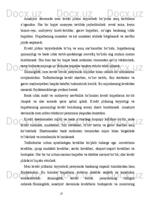 27Amaliyot   davomida   men   kredit   jildini   tayyorlash   bo‘yicha   aniq   tartiblarni
o‘rgandim.   Har   bir   hujjat   muayyan   tartibda   joylashtiriladi:   avval   ariza,   keyin
biznes-reja,   moliyaviy   hisob-kitoblar,   garov   hujjatlari,   so‘ngra   bankning   ichki
hujjatlari.   Hujjatlarning   nusxalari   va   asl   nusxalari   alohida   belgilanadi   va   xavfsiz
joyda saqlanadi.
Kredit   jildini   tayyorlashda   to‘liq   va   aniq   ma’lumotlar   bo‘lishi,   hujjatlarning
qonuniyligi   va   bank   ichki   tartib-qoidalariga   muvofiq   bo‘lishi   eng   muhim   mezon
hisoblanadi. Shu bois har bir hujjat  bank xodimlari tomonidan qat’iy tekshiriladi,
zarur hollarda mijozga qo‘shimcha hujjatlar taqdim etilishi talab qilinadi.
Shuningdek, men kredit berish jarayonida mijozlar bilan ishlash ko‘nikmalarini
rivojlantirdim.   Tadbirkorlarga   kredit   shartlari,   to‘lov   tartibi,   foiz   stavkalari   va
garov majburiyatlari haqida batafsil tushuntirish berildi. Bu mijozlarning kreditdan
samarali foydalanishlariga yordam beradi.
Bank   ichki   audit   va   moliyaviy   xavfsizlik   bo‘limlari   kredit   hujjatlarini   ko‘rib
chiqadi   va   ular   asosida   qaror   qabul   qiladi.   Kredit   jildining   tayyorligi   va
hujjatlarning   qonuniyligi   kredit   berishning   asosiy   sharti   hisoblanadi.   Amaliyot
davomida men ushbu tekshiruv jarayonini yaqindan kuzatdim.
Kredit   shartnomalari   mijoz   va   bank   o‘rtasidagi   huquqiy   kelishuv   bo‘lib,   unda
kredit   summasi,   muddatlari,   foiz   stavkalari,   to‘lov   tartibi   va   garov   shartlari   aniq
ko‘rsatiladi.   Shartnomalar   bank   xodimlari   tomonidan   mijoz   bilan   birgalikda
to‘ldiriladi va imzolanishi ta’minlanadi.
Tadbirkorlar   uchun   ajratiladigan   kreditlar   ko‘plab   turlarga   ega:   investitsion
kreditlar,   qisqa   muddatli   kreditlar,   savdo   kreditlari,   eksport-import   kreditlari   va
boshqalar. Har bir tur uchun maxsus hujjatlar va talablar mavjud bo‘lib, ular kredit
jildida to‘liq aks ettiriladi.
Men   kredit   jildlarini   tayyorlash   jarayonida   bankning   raqamli   tizimlaridan   ham
foydalandim.   Bu   tizimlar   hujjatlarni   elektron   shaklda   saqlash   va   kuzatishni
osonlashtiradi,   shuningdek,   kredit   berish   jarayonining   tezligini
oshiradi.Shuningdek,   amaliyot   davomida   kreditlarni   boshqarish   va   monitoring 