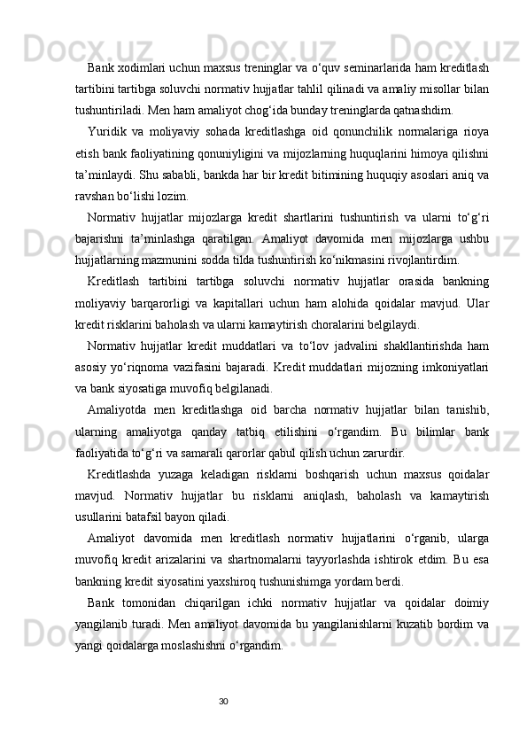 30Bank xodimlari uchun maxsus treninglar va o‘quv seminarlarida ham kreditlash
tartibini tartibga soluvchi normativ hujjatlar tahlil qilinadi va amaliy misollar bilan
tushuntiriladi. Men ham amaliyot chog‘ida bunday treninglarda qatnashdim.
Yuridik   va   moliyaviy   sohada   kreditlashga   oid   qonunchilik   normalariga   rioya
etish bank faoliyatining qonuniyligini va mijozlarning huquqlarini himoya qilishni
ta’minlaydi. Shu sababli, bankda har bir kredit bitimining huquqiy asoslari aniq va
ravshan bo‘lishi lozim.
Normativ   hujjatlar   mijozlarga   kredit   shartlarini   tushuntirish   va   ularni   to‘g‘ri
bajarishni   ta’minlashga   qaratilgan.   Amaliyot   davomida   men   mijozlarga   ushbu
hujjatlarning mazmunini sodda tilda tushuntirish ko‘nikmasini rivojlantirdim.
Kreditlash   tartibini   tartibga   soluvchi   normativ   hujjatlar   orasida   bankning
moliyaviy   barqarorligi   va   kapitallari   uchun   ham   alohida   qoidalar   mavjud.   Ular
kredit risklarini baholash va ularni kamaytirish choralarini belgilaydi.
Normativ   hujjatlar   kredit   muddatlari   va   to‘lov   jadvalini   shakllantirishda   ham
asosiy   yo‘riqnoma   vazifasini   bajaradi.   Kredit   muddatlari   mijozning   imkoniyatlari
va bank siyosatiga muvofiq belgilanadi.
Amaliyotda   men   kreditlashga   oid   barcha   normativ   hujjatlar   bilan   tanishib,
ularning   amaliyotga   qanday   tatbiq   etilishini   o‘rgandim.   Bu   bilimlar   bank
faoliyatida to‘g‘ri va samarali qarorlar qabul qilish uchun zarurdir.
Kreditlashda   yuzaga   keladigan   risklarni   boshqarish   uchun   maxsus   qoidalar
mavjud.   Normativ   hujjatlar   bu   risklarni   aniqlash,   baholash   va   kamaytirish
usullarini batafsil bayon qiladi.
Amaliyot   davomida   men   kreditlash   normativ   hujjatlarini   o‘rganib,   ularga
muvofiq   kredit   arizalarini   va   shartnomalarni   tayyorlashda   ishtirok   etdim.   Bu   esa
bankning kredit siyosatini yaxshiroq tushunishimga yordam berdi.
Bank   tomonidan   chiqarilgan   ichki   normativ   hujjatlar   va   qoidalar   doimiy
yangilanib turadi. Men  amaliyot  davomida bu yangilanishlarni  kuzatib bordim  va
yangi qoidalarga moslashishni o‘rgandim. 