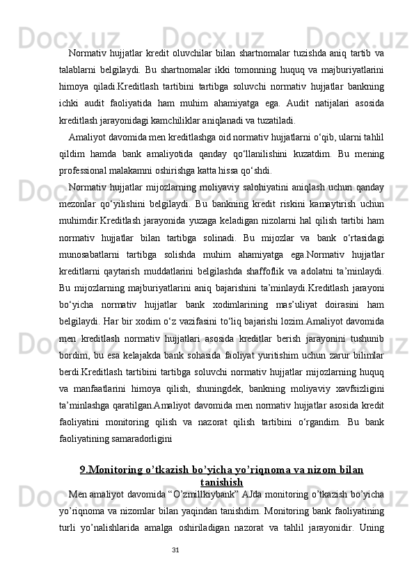31Normativ   hujjatlar   kredit   oluvchilar   bilan   shartnomalar   tuzishda   aniq   tartib   va
talablarni   belgilaydi.   Bu   shartnomalar   ikki   tomonning   huquq   va   majburiyatlarini
himoya   qiladi.Kreditlash   tartibini   tartibga   soluvchi   normativ   hujjatlar   bankning
ichki   audit   faoliyatida   ham   muhim   ahamiyatga   ega.   Audit   natijalari   asosida
kreditlash jarayonidagi kamchiliklar aniqlanadi va tuzatiladi.
Amaliyot davomida men kreditlashga oid normativ hujjatlarni o‘qib, ularni tahlil
qildim   hamda   bank   amaliyotida   qanday   qo‘llanilishini   kuzatdim.   Bu   mening
professional malakamni oshirishga katta hissa qo‘shdi.
Normativ   hujjatlar   mijozlarning   moliyaviy   salohiyatini   aniqlash   uchun   qanday
mezonlar   qo‘yilishini   belgilaydi.   Bu   bankning   kredit   riskini   kamaytirish   uchun
muhimdir.Kreditlash   jarayonida   yuzaga   keladigan   nizolarni   hal   qilish   tartibi   ham
normativ   hujjatlar   bilan   tartibga   solinadi.   Bu   mijozlar   va   bank   o‘rtasidagi
munosabatlarni   tartibga   solishda   muhim   ahamiyatga   ega.Normativ   hujjatlar
kreditlarni   qaytarish   muddatlarini   belgilashda   shaffoflik   va   adolatni   ta’minlaydi.
Bu   mijozlarning   majburiyatlarini   aniq   bajarishini   ta’minlaydi.Kreditlash   jarayoni
bo‘yicha   normativ   hujjatlar   bank   xodimlarining   mas’uliyat   doirasini   ham
belgilaydi. Har bir xodim o‘z vazifasini to‘liq bajarishi lozim.Amaliyot davomida
men   kreditlash   normativ   hujjatlari   asosida   kreditlar   berish   jarayonini   tushunib
bordim,   bu   esa   kelajakda   bank   sohasida   faoliyat   yuritishim   uchun   zarur   bilimlar
berdi.Kreditlash   tartibini   tartibga   soluvchi   normativ   hujjatlar   mijozlarning   huquq
va   manfaatlarini   himoya   qilish,   shuningdek,   bankning   moliyaviy   xavfsizligini
ta’minlashga qaratilgan.Amaliyot davomida men normativ hujjatlar asosida kredit
faoliyatini   monitoring   qilish   va   nazorat   qilish   tartibini   o‘rgandim.   Bu   bank
faoliyatining samaradorligini
9.    Monitoring o’tkazish bo’yicha yo’riqnoma va nizom bilan   
tanishish
Men amaliyot davomida “O’zmillkiybank” AJda monitoring o’tkazish bo’yicha
yo’riqnoma va nizomlar bilan yaqindan tanishdim. Monitoring bank faoliyatining
turli   yo’nalishlarida   amalga   oshiriladigan   nazorat   va   tahlil   jarayonidir.   Uning 