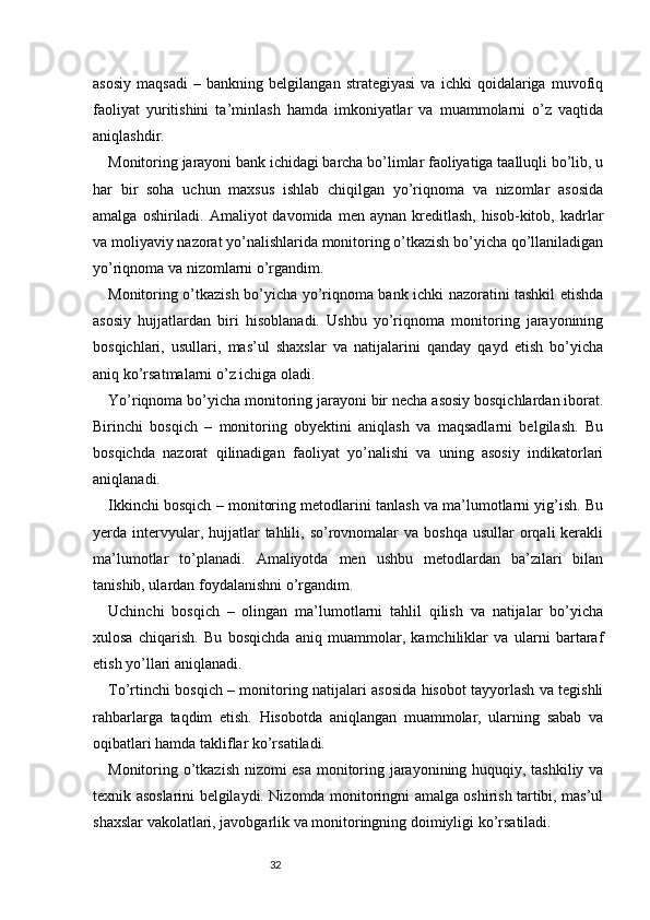 32asosiy   maqsadi   –   bankning   belgilangan   strategiyasi   va   ichki   qoidalariga   muvofiq
faoliyat   yuritishini   ta’minlash   hamda   imkoniyatlar   va   muammolarni   o’z   vaqtida
aniqlashdir.
Monitoring jarayoni bank ichidagi barcha bo’limlar faoliyatiga taalluqli bo’lib, u
har   bir   soha   uchun   maxsus   ishlab   chiqilgan   yo’riqnoma   va   nizomlar   asosida
amalga  oshiriladi.  Amaliyot  davomida  men  aynan  kreditlash,  hisob-kitob,  kadrlar
va moliyaviy nazorat yo’nalishlarida monitoring o’tkazish bo’yicha qo’llaniladigan
yo’riqnoma va nizomlarni o’rgandim.
Monitoring o’tkazish bo’yicha yo’riqnoma bank ichki nazoratini tashkil etishda
asosiy   hujjatlardan   biri   hisoblanadi.   Ushbu   yo’riqnoma   monitoring   jarayonining
bosqichlari,   usullari,   mas’ul   shaxslar   va   natijalarini   qanday   qayd   etish   bo’yicha
aniq ko’rsatmalarni o’z ichiga oladi.
Yo’riqnoma bo’yicha monitoring jarayoni bir necha asosiy bosqichlardan iborat.
Birinchi   bosqich   –   monitoring   obyektini   aniqlash   va   maqsadlarni   belgilash.   Bu
bosqichda   nazorat   qilinadigan   faoliyat   yo’nalishi   va   uning   asosiy   indikatorlari
aniqlanadi.
Ikkinchi bosqich – monitoring metodlarini tanlash va ma’lumotlarni yig’ish. Bu
yerda intervyular,  hujjatlar  tahlili, so’rovnomalar  va  boshqa  usullar   orqali   kerakli
ma’lumotlar   to’planadi.   Amaliyotda   men   ushbu   metodlardan   ba’zilari   bilan
tanishib, ulardan foydalanishni o’rgandim.
Uchinchi   bosqich   –   olingan   ma’lumotlarni   tahlil   qilish   va   natijalar   bo’yicha
xulosa   chiqarish.   Bu   bosqichda   aniq   muammolar,   kamchiliklar   va   ularni   bartaraf
etish yo’llari aniqlanadi.
To’rtinchi bosqich – monitoring natijalari asosida hisobot tayyorlash va tegishli
rahbarlarga   taqdim   etish.   Hisobotda   aniqlangan   muammolar,   ularning   sabab   va
oqibatlari hamda takliflar ko’rsatiladi.
Monitoring o’tkazish nizomi esa monitoring jarayonining huquqiy, tashkiliy va
texnik asoslarini belgilaydi. Nizomda monitoringni amalga oshirish tartibi, mas’ul
shaxslar vakolatlari, javobgarlik va monitoringning doimiyligi ko’rsatiladi. 