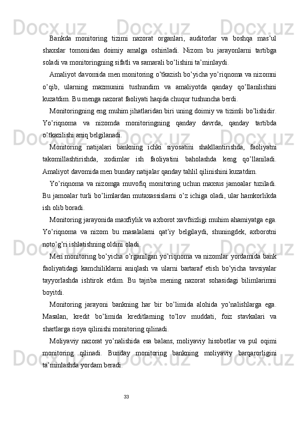 33Bankda   monitoring   tizimi   nazorat   organlari,   auditorlar   va   boshqa   mas’ul
shaxslar   tomonidan   doimiy   amalga   oshiriladi.   Nizom   bu   jarayonlarni   tartibga
soladi va monitoringning sifatli va samarali bo’lishini ta’minlaydi.
Amaliyot davomida men monitoring o’tkazish bo’yicha yo’riqnoma va nizomni
o’qib,   ularning   mazmunini   tushundim   va   amaliyotda   qanday   qo’llanilishini
kuzatdim. Bu menga nazorat faoliyati haqida chuqur tushuncha berdi.
Monitoringning eng muhim jihatlaridan biri uning doimiy va tizimli bo’lishidir.
Yo’riqnoma   va   nizomda   monitoringning   qanday   davrda,   qanday   tartibda
o’tkazilishi aniq belgilanadi.
Monitoring   natijalari   bankning   ichki   siyosatini   shakllantirishda,   faoliyatni
takomillashtirishda,   xodimlar   ish   faoliyatini   baholashda   keng   qo’llaniladi.
Amaliyot davomida men bunday natijalar qanday tahlil qilinishini kuzatdim.
Yo’riqnoma   va   nizomga   muvofiq   monitoring   uchun   maxsus   jamoalar   tuziladi.
Bu jamoalar  turli  bo’limlardan mutaxassislarni  o’z ichiga oladi, ular  hamkorlikda
ish olib boradi.
Monitoring jarayonida maxfiylik va axborot xavfsizligi muhim ahamiyatga ega.
Yo’riqnoma   va   nizom   bu   masalalarni   qat’iy   belgilaydi,   shuningdek,   axborotni
noto’g’ri ishlatishning oldini oladi.
Men monitoring bo’yicha o’rganilgan yo’riqnoma va nizomlar yordamida bank
faoliyatidagi   kamchiliklarni   aniqlash   va   ularni   bartaraf   etish   bo’yicha   tavsiyalar
tayyorlashda   ishtirok   etdim.   Bu   tajriba   mening   nazorat   sohasidagi   bilimlarimni
boyitdi.
Monitoring   jarayoni   bankning   har   bir   bo’limida   alohida   yo’nalishlarga   ega.
Masalan,   kredit   bo’limida   kreditlarning   to’lov   muddati,   foiz   stavkalari   va
shartlarga rioya qilinishi monitoring qilinadi.
Moliyaviy   nazorat   yo’nalishida   esa   balans,   moliyaviy   hisobotlar   va   pul   oqimi
monitoring   qilinadi.   Bunday   monitoring   bankning   moliyaviy   barqarorligini
ta’minlashda yordam beradi. 