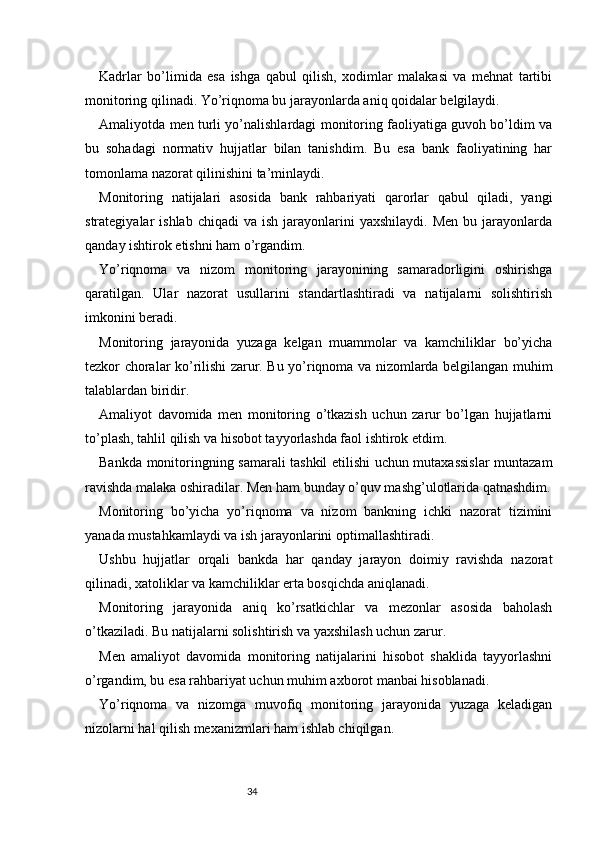 34Kadrlar   bo’limida   esa   ishga   qabul   qilish,   xodimlar   malakasi   va   mehnat   tartibi
monitoring qilinadi. Yo’riqnoma bu jarayonlarda aniq qoidalar belgilaydi.
Amaliyotda men turli yo’nalishlardagi monitoring faoliyatiga guvoh bo’ldim va
bu   sohadagi   normativ   hujjatlar   bilan   tanishdim.   Bu   esa   bank   faoliyatining   har
tomonlama nazorat qilinishini ta’minlaydi.
Monitoring   natijalari   asosida   bank   rahbariyati   qarorlar   qabul   qiladi,   yangi
strategiyalar   ishlab  chiqadi  va   ish  jarayonlarini  yaxshilaydi.   Men   bu  jarayonlarda
qanday ishtirok etishni ham o’rgandim.
Yo’riqnoma   va   nizom   monitoring   jarayonining   samaradorligini   oshirishga
qaratilgan.   Ular   nazorat   usullarini   standartlashtiradi   va   natijalarni   solishtirish
imkonini beradi.
Monitoring   jarayonida   yuzaga   kelgan   muammolar   va   kamchiliklar   bo’yicha
tezkor choralar ko’rilishi zarur. Bu yo’riqnoma va nizomlarda belgilangan muhim
talablardan biridir.
Amaliyot   davomida   men   monitoring   o’tkazish   uchun   zarur   bo’lgan   hujjatlarni
to’plash, tahlil qilish va hisobot tayyorlashda faol ishtirok etdim.
Bankda monitoringning samarali tashkil etilishi uchun mutaxassislar  muntazam
ravishda malaka oshiradilar. Men ham bunday o’quv mashg’ulotlarida qatnashdim.
Monitoring   bo’yicha   yo’riqnoma   va   nizom   bankning   ichki   nazorat   tizimini
yanada mustahkamlaydi va ish jarayonlarini optimallashtiradi.
Ushbu   hujjatlar   orqali   bankda   har   qanday   jarayon   doimiy   ravishda   nazorat
qilinadi, xatoliklar va kamchiliklar erta bosqichda aniqlanadi.
Monitoring   jarayonida   aniq   ko’rsatkichlar   va   mezonlar   asosida   baholash
o’tkaziladi. Bu natijalarni solishtirish va yaxshilash uchun zarur.
Men   amaliyot   davomida   monitoring   natijalarini   hisobot   shaklida   tayyorlashni
o’rgandim, bu esa rahbariyat uchun muhim axborot manbai hisoblanadi.
Yo’riqnoma   va   nizomga   muvofiq   monitoring   jarayonida   yuzaga   keladigan
nizolarni hal qilish mexanizmlari ham ishlab chiqilgan. 